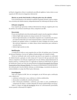 Síndrome da Rubéola Congênita 
179 
no Brasil, o diagnóstico clínico é considerado uma falha da vigilância. Assim, todos os casos 
suspeitos de SRC devem ter diagnóstico laboratorial. 
Aborto ou perda fetal devido à infecção pelo vírus da rubéola 
Caso de abortamento ou de natimorto resultante de gestação durante a qual se compro-vou 
a ocorrência de rubéola materna, independentemente de confirmação de afecção no feto. 
Infecção congênita 
Caso suspeito que apresentar evidência laboratorial de infecção congênita pelo vírus 
da rubéola, sem nenhuma manifestação clínica compatível com SRC. 
Descartado 
O caso será classificado como descartado quando cumprir uma das seguintes condições: 
• títulos de IgM e IgG ausentes em crianças menores de 12 meses de vida; 
• títulos de IgG diminuindo, em velocidade compatível com a transferência de anticor-pos 
maternos detectados por ensaio imunoenzimático, a partir do nascimento; 
• quando, por qualquer motivo, os resultados do exame sorológico do recém-nascido 
não estiverem disponíveis e os dados clínicos forem insuficientes para confirmar o 
caso pela clínica; 
• títulos de IgG ausentes na mãe. 
Notificação 
A notificação de todos os casos suspeitos deve ser feita, de imediato, para a Comissão 
de Infecção Hospitalar e Serviço de Vigilância Epidemiológica da Unidade de Saúde. 
Deverá ser notificado todo recém-nascido cuja mãe foi caso suspeito ou confirmado 
de rubéola durante a gestação, ou toda criança até 12 meses de vida que apresente sinais 
clínicos compatíveis com infecção congênita pelo vírus da rubéola, independentemente da 
história materna. A notificação deve ser registrada no Sistema de Informação de Agravos 
de Notificação (Sinan), por meio do preenchimento da Ficha de Investigação das Doenças 
Exantemáticas Febris Sarampo/Rubéola. Em situações de abortamento ou perda fetal devi-do 
à infecção pelo vírus da rubéola, informar, na referida ficha, a ocorrência do aborto ou 
natimortalidade, no campo das Observações Adicionais. 
Investigação 
Todo caso suspeito da SRC deve ser investigado, em até 48 horas após a notificação, 
com o objetivo de: 
• confirmar ou descartar o caso, conforme os critérios estabelecidos; 
• desencadear as medidas de controle pertinentes; 
• obter informações detalhadas e uniformes, para todos os casos, possibilitando a 
comparação dos dados e a análise adequada da situação epidemiológica da doença. 
Todos os campos da Ficha de Investigação devem ser criteriosamente preenchidos, 
mesmo quando a informação for negativa. 
 