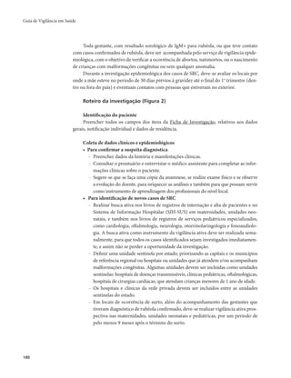 Guia de Vigilância em Saúde 
180 
Toda gestante, com resultado sorológico de IgM+ para rubéola, ou que teve contato 
com casos confirmados de rubéola, deve ser acompanhada pelo serviço de vigilância epide-miológica, 
com o objetivo de verificar a ocorrência de abortos, natimortos, ou o nascimento 
de crianças com malformações congênitas ou sem qualquer anomalia. 
Durante a investigação epidemiológica dos casos de SRC, deve-se avaliar os locais por 
onde a mãe esteve no período de 30 dias prévios à gravidez até o final do 1o trimestre (den-tro 
ou fora do país) e eventuais contatos com pessoas que estiveram no exterior. 
Roteiro da investigação (Figura 2) 
Identificação do paciente 
Preencher todos os campos dos itens da Ficha de Investigação, relativos aos dados 
gerais, notificação individual e dados de residência. 
Coleta de dados clínicos e epidemiológicos 
• Para confirmar a suspeita diagnóstica 
- Preencher dados da história e manifestações clínicas. 
- Consultar o prontuário e entrevistar o médico assistente para completar as infor-mações 
clínicas sobre o paciente. 
- Sugere-se que se faça uma cópia da anamnese, se realize exame físico e se observe 
a evolução do doente, para nriquecer as análises e também para que possam servir 
como instrumento de aprendizagem dos profissionais do nível local. 
• Para identificação de novos casos de SRC 
- Realizar busca ativa nos livros de registros de internação e alta de pacientes e no 
Sistema de Informação Hospitalar (SIH-SUS) em maternidades, unidades neo-natais, 
e também nos livros de registros de serviços pediátricos especializados, 
como cardiologia, oftalmologia, neurologia, otorrinolaringologia e fonoaudiolo-gia. 
A busca ativa como instrumento da vigilância ativa deve ser realizada sema-nalmente, 
para que todos os casos identificados sejam investigados imediatamen-te, 
e assim não se perder a oportunidade da investigação. 
- Definir uma unidade sentinela por estado, priorizando as capitais e os municípios 
de referência regional ou hospitais ou unidades que já atendem e/ou acompanham 
malformações congênitas. Algumas unidades devem ser incluídas como unidades 
sentinelas: hospitais de doenças transmissíveis, clínicas pediátricas, oftalmológicas, 
hospitais de cirurgias cardíacas, que atendam crianças menores de 1 ano de idade. 
- Os hospitais e clínicas da rede privada devem ser incluídos entre as unidades 
sentinelas do estado. 
- Em locais de ocorrência de surto, além do acompanhamento das gestantes que 
tiveram diagnóstico de rubéola confirmado, deve-se realizar vigilância ativa pros-pectiva 
nas maternidades, unidades neonatais e pediátricas, por um período de 
pelo menos 9 meses após o término do surto. 
 