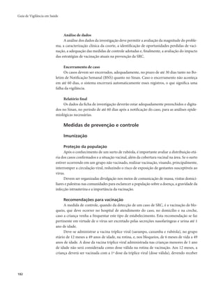 Guia de Vigilância em Saúde 
182 
Análise de dados 
A análise dos dados da investigação deve permitir a avaliação da magnitude do proble-ma, 
a caracterização clínica da coorte, a identificação de oportunidades perdidas de vaci-nação, 
a adequação das medidas de controle adotadas e, finalmente, a avaliação do impacto 
das estratégias de vacinação atuais na prevenção da SRC. 
Encerramento de caso 
Os casos devem ser encerrados, adequadamente, no prazo de até 30 dias tanto no Bo-letim 
de Notificação Semanal (BNS) quanto no Sinan. Caso o encerramento não aconteça 
em até 60 dias, o sistema encerrará automaticamente esses registros, o que significa uma 
falha da vigilância. 
Relatório final 
Os dados da ficha de investigação deverão estar adequadamente preenchidos e digita-dos 
no Sinan, no período de até 60 dias após a notificação do caso, para as análises epide-miológicas 
necessárias. 
Medidas de prevenção e controle 
Imunização 
Proteção da população 
Após o conhecimento de um surto de rubéola, é importante avaliar a distribuição etá-ria 
dos casos confirmados e a situação vacinal, além da cobertura vacinal na área. Se o surto 
estiver ocorrendo em um grupo não vacinado, realizar vacinação, visando, principalmente, 
interromper a circulação viral, reduzindo o risco de exposição de gestantes susceptíveis ao 
vírus. 
Devem ser organizadas divulgação nos meios de comunicação de massa, visitas domici-liares 
e palestras nas comunidades para esclarecer a população sobre a doença, a gravidade da 
infecção intrauterina e a importância da vacinação. 
Recomendações para vacinação 
A medida de controle, quando da detecção de um caso de SRC, é a vacinação de blo-queio, 
que deve ocorrer no hospital de atendimento do caso, no domicílio e na creche, 
caso a criança venha a frequentar este tipo de estabelecimento. Esta recomendação se faz 
pertinente em virtude de o vírus ser excretado pelas secreções nasofaríngeas e urina até 1 
ano de idade. 
Deve-se administrar a vacina tríplice viral (sarampo, caxumba e rubéola), no grupo 
etário de 12 meses a 49 anos de idade, na rotina, e, nos bloqueios, de 6 meses de vida a 49 
anos de idade. A dose da vacina tríplice viral administrada nas crianças menores de 1 ano 
de idade não será considerada como dose válida na rotina de vacinação. Aos 12 meses, a 
criança deverá ser vacinada com a 1ª dose da tríplice viral (dose válida), devendo receber 
 