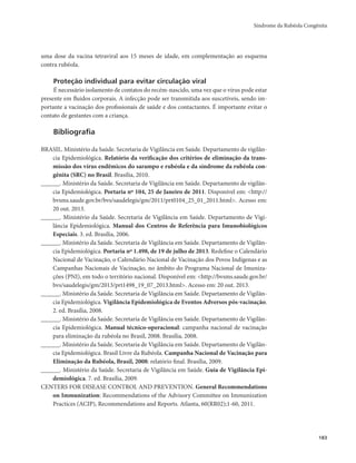 Síndrome da Rubéola Congênita 
183 
uma dose da vacina tetraviral aos 15 meses de idade, em complementação ao esquema 
contra rubéola. 
Proteção individual para evitar circulação viral 
É necessário isolamento de contatos do recém-nascido, uma vez que o vírus pode estar 
presente em fluidos corporais. A infecção pode ser transmitida aos suscetíveis, sendo im-portante 
a vacinação dos profissionais de saúde e dos contactantes. É importante evitar o 
contato de gestantes com a criança. 
Bibliografia 
BRASIL. Ministério da Saúde. Secretaria de Vigilância em Saúde. Departamento de vigilân-cia 
Epidemiológica. Relatório da verificação dos critérios de eliminação da trans-missão 
dos vírus endêmicos do sarampo e rubéola e da síndrome da rubéola con-gênita 
(SRC) no Brasil. Brasília, 2010. 
______. Ministério da Saúde. Secretaria de Vigilância em Saúde. Departamento de vigilân-cia 
Epidemiológica. Portaria nº 104, 25 de Janeiro de 2011. Disponível em: <http:// 
bvsms.saude.gov.br/bvs/saudelegis/gm/2011/prt0104_25_01_2011.html>. Acesso em: 
20 out. 2013. 
______. Ministério da Saúde. Secretaria de Vigilância em Saúde. Departamento de Vigi-lância 
Epidemiológica. Manual dos Centros de Referência para Imunobiológicos 
Especiais. 3. ed. Brasília, 2006. 
______. Ministério da Saúde. Secretaria de Vigilância em Saúde. Departamento de Vigilân-cia 
Epidemiológica. Portaria nº 1.498, de 19 de julho de 2013. Redefine o Calendário 
Nacional de Vacinação, o Calendário Nacional de Vacinação dos Povos Indígenas e as 
Campanhas Nacionais de Vacinação, no âmbito do Programa Nacional de Imuniza-ções 
(PNI), em todo o território nacional. Disponível em: <http://bvsms.saude.gov.br/ 
bvs/saudelegis/gm/2013/prt1498_19_07_2013.html>. Acesso em: 20 out. 2013. 
______. Ministério da Saúde. Secretaria de Vigilância em Saúde. Departamento de Vigilân-cia 
Epidemiológica. Vigilância Epidemiológica de Eventos Adversos pós-vacinação. 
2. ed. Brasília, 2008. 
______. Ministério da Saúde. Secretaria de Vigilância em Saúde. Departamento de Vigilân-cia 
Epidemiológica. Manual técnico-operacional: campanha nacional de vacinação 
para eliminação da rubéola no Brasil, 2008. Brasília, 2008. 
______. Ministério da Saúde. Secretaria de Vigilância em Saúde. Departamento de Vigilân-cia 
Epidemiológica. Brasil Livre da Rubéola. Campanha Nacional de Vacinação para 
Eliminação da Rubéola, Brasil, 2008: relatório final. Brasília, 2009. 
______. Ministério da Saúde. Secretaria de Vigilância em Saúde. Guia de Vigilância Epi-demiológica. 
7. ed. Brasília, 2009. 
CENTERS FOR DISEASE CONTROL AND PREVENTION. General Recommendations 
on Immunization: Recommendations of the Advisory Committee on Immunization 
Practices (ACIP), Recommendations and Reports. Atlanta, 60(RR02);1-60, 2011. 
 