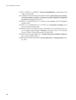 Guia de Vigilância em Saúde 
184 
CUNHA, J.; KREBS, L. S.; BARROS, E. Vacinas e imunoglobulinas: consulta rápida. Porto 
Alegre: Artimed, 2009. 
PAN AMERICAN HEALTH ORGANIZATION (PAHO). Mantenimiento de la elimina-ción 
del sarampión, la rubéola y el syndrome de rubéola congenital en la Región de 
las Américas: Washington, May. 2013. 
PLOTKIN, A. S.; ORENESTEIN, W. A.; OFFIT PA (Ed.) Vaccines. 5th Ed. Philadelphia: 
Saunders, 2008. 
SANTOS, N. S. O.; ROMANOS, M. T. V.; WIGG, M. D. Introdução à virologia. Rio de 
Janeiro: Guanabara Koogan 2002. 
SÃO PAULO. Secretaria de Estado da Saúde. Coordenadoria de Controle de Doenças. Cen-tro 
de Vigilância Epidemiológica. Vacinação: orientações técnicas. Prof. Alexandre 
Vranjac. FESIMA. Divisão de Imunização. São Paulo, 2008. 
TONELLI, Edward; Lincoln FREIRE, M. S.. Doenças Infecciosas na Infância e Adolescên-cia. 
2. ed. [S.l.]: MEDSI, 2000. v. 1. 
WORLD HEALTH ORGANIZATION. Vaccines Safety Basics - Learning manual. Gene-bra, 
2013. 
 