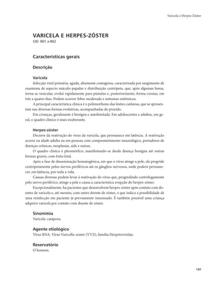 Varicela e Herpes Zóster 
187 
VARICELA E HERPES-ZÓSTER 
CID: B01 a B02 
Características gerais 
Descrição 
Varicela 
Infecção viral primária, aguda, altamente contagiosa, caracterizada por surgimento de 
exantema de aspecto máculo-papular e distribuição centrípeta, que, após algumas horas, 
torna-se vesicular, evolui rapidamente para pústulas e, posteriormente, forma crostas, em 
três a quatro dias. Podem ocorrer febre moderada e sintomas sistêmicos. 
A principal característica clínica é o polimorfismo das lesões cutâneas, que se apresen-tam 
nas diversas formas evolutivas, acompanhadas de prurido. 
Em crianças, geralmente é benigna e autolimitada. Em adolescentes e adultos, em ge-ral, 
o quadro clínico é mais exuberante. 
Herpes-zóster 
Decorre da reativação do vírus da varicela, que permanece em latência. A reativação 
ocorre na idade adulta ou em pessoas com comprometimento imunológico, portadores de 
doenças crônicas, neoplasias, aids e outras. 
O quadro clínico é pleomórfico, manifestando-se desde doença benigna até outras 
formas graves, com êxito letal. 
Após a fase de disseminação hematogênica, em que o vírus atinge a pele, ele progride 
centripetamente pelos nervos periféricos até os gânglios nervosos, onde poderá permane-cer, 
em latência, por toda a vida. 
Causas diversas podem levar à reativação do vírus que, progredindo centrifugamente 
pelo nervo periférico, atinge a pele e causa a característica erupção do herpes-zóster. 
Excepcionalmente, há pacientes que desenvolvem herpes-zóster após contato com do-entes 
de varicela e, até mesmo, com outro doente de zóster, o que indica a possibilidade de 
uma reinfecção em paciente já previamente imunizado. É também possível uma criança 
adquirir varicela por contato com doente de zóster. 
Sinonímia 
Varicela: catapora. 
Agente etiológico 
Vírus RNA. Vírus Varicella-zoster (VVZ), família Herpetoviridae. 
Reservatório 
O homem. 
 