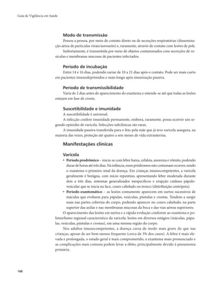 Guia de Vigilância em Saúde 
188 
Modo de transmissão 
Pessoa a pessoa, por meio de contato direto ou de secreções respiratórias (dissemina-ção 
aérea de partículas virais/aerossóis) e, raramente, através de contato com lesões de pele. 
Indiretamente, é transmitida por meio de objetos contaminados com secreções de ve-sículas 
e membranas mucosas de pacientes infectados. 
Período de incubação 
Entre 14 e 16 dias, podendo variar de 10 a 21 dias após o contato. Pode ser mais curto 
em pacientes imunodeprimidos e mais longo após imunização passiva. 
Período de transmissibilidade 
Varia de 2 dias antes do aparecimento do exantema e estende-se até que todas as lesões 
estejam em fase de crosta. 
Suscetibilidade e imunidade 
A suscetibilidade é universal. 
A infecção confere imunidade permanente, embora, raramente, possa ocorrer um se-gundo 
episódio de varicela. Infecções subclínicas são raras. 
A imunidade passiva transferida para o feto pela mãe que já teve varicela assegura, na 
maioria das vezes, proteção até quatro a seis meses de vida extrauterina. 
Manifestações clínicas 
Varicela 
• Período prodrômico – inicia-se com febre baixa, cefaleia, anorexia e vômito, podendo 
durar de horas até três dias. Na infância, esses pródromos não costumam ocorrer, sendo 
o exantema o primeiro sinal da doença. Em crianças imunocompetentes, a varicela 
geralmente é benigna, com início repentino, apresentando febre moderada durante 
dois a três dias, sintomas generalizados inespecíficos e erupção cutânea pápulo-vesicular 
que se inicia na face, couro cabeludo ou tronco (distribuição centrípeta). 
• Período exantemático – as lesões comumente aparecem em surtos sucessivos de 
máculas que evoluem para pápulas, vesículas, pústulas e crostas. Tendem a surgir 
mais nas partes cobertas do corpo, podendo aparecer no couro cabeludo, na parte 
superior das axilas e nas membranas mucosas da boca e das vias aéreas superiores. 
O aparecimento das lesões em surtos e a rápida evolução conferem ao exantema o po-limorfismo 
regional característico da varicela: lesões em diversos estágios (máculas, pápu-las, 
vesículas, pústulas e crostas), em uma mesma região do corpo. 
Nos adultos imunocompetentes, a doença cursa de modo mais grave do que nas 
crianças, apesar de ser bem menos frequente (cerca de 3% dos casos). A febre é mais ele-vada 
e prolongada, o estado geral é mais comprometido, o exantema mais pronunciado e 
as complicações mais comuns podem levar a óbito, principalmente devido à pneumonia 
primária. 
 