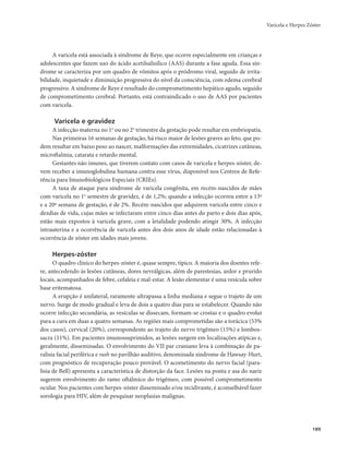 Varicela e Herpes Zóster 
189 
A varicela está associada à síndrome de Reye, que ocorre especialmente em crianças e 
adolescentes que fazem uso do ácido acetilsalisílico (AAS) durante a fase aguda. Essa sín-drome 
se caracteriza por um quadro de vômitos após o pródromo viral, seguido de irrita-bilidade, 
inquietude e diminuição progressiva do nível da consciência, com edema cerebral 
progressivo. A síndrome de Reye é resultado do comprometimento hepático agudo, seguido 
de comprometimento cerebral. Portanto, está contraindicado o uso de AAS por pacientes 
com varicela. 
Varicela e gravidez 
A infecção materna no 1o ou no 2o trimestre da gestação pode resultar em embriopatia. 
Nas primeiras 16 semanas de gestação, há risco maior de lesões graves ao feto, que po-dem 
resultar em baixo peso ao nascer, malformações das extremidades, cicatrizes cutâneas, 
microftalmia, catarata e retardo mental. 
Gestantes não imunes, que tiverem contato com casos de varicela e herpes-zóster, de-vem 
receber a imunoglobulina humana contra esse vírus, disponível nos Centros de Refe-rência 
para Imunobiológicos Especiais (CRIEs). 
A taxa de ataque para síndrome de varicela congênita, em recém-nascidos de mães 
com varicela no 1o semestre de gravidez, é de 1,2%; quando a infecção ocorreu entre a 13ª 
e a 20ª semana de gestação, é de 2%. Recém-nascidos que adquirem varicela entre cinco e 
dezdias de vida, cujas mães se infectaram entre cinco dias antes do parto e dois dias após, 
estão mais expostos à varicela grave, com a letalidade podendo atingir 30%. A infecção 
intrauterina e a ocorrência de varicela antes dos dois anos de idade estão relacionadas à 
ocorrência de zóster em idades mais jovens. 
Herpes-zóster 
O quadro clínico do herpes-zóster é, quase sempre, típico. A maioria dos doentes refe-re, 
antecedendo às lesões cutâneas, dores nevrálgicas, além de parestesias, ardor e prurido 
locais, acompanhados de febre, cefaleia e mal-estar. A lesão elementar é uma vesícula sobre 
base eritematosa. 
A erupção é unilateral, raramente ultrapassa a linha mediana e segue o trajeto de um 
nervo. Surge de modo gradual e leva de dois a quatro dias para se estabelecer. Quando não 
ocorre infecção secundária, as vesículas se dissecam, formam-se crostas e o quadro evolui 
para a cura em duas a quatro semanas. As regiões mais comprometidas são a torácica (53% 
dos casos), cervical (20%), correspondente ao trajeto do nervo trigêmeo (15%) e lombos-sacra 
(11%). Em pacientes imunossuprimidos, as lesões surgem em localizações atípicas e, 
geralmente, disseminadas. O envolvimento do VII par craniano leva à combinação de pa-ralisia 
facial periférica e rash no pavilhão auditivo, denominada síndrome de Hawsay-Hurt, 
com prognóstico de recuperação pouco provável. O acometimento do nervo facial (para-lisia 
de Bell) apresenta a característica de distorção da face. Lesões na ponta e asa do nariz 
sugerem envolvimento do ramo oftálmico do trigêmeo, com possível comprometimento 
ocular. Nos pacientes com herpes-zóster disseminado e/ou recidivante, é aconselhável fazer 
sorologia para HIV, além de pesquisar neoplasias malignas. 
 