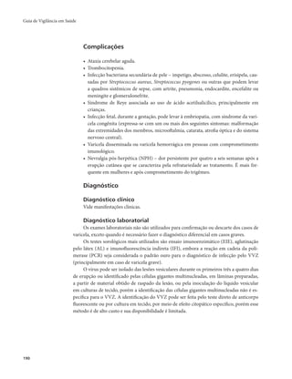 Guia de Vigilância em Saúde 
190 
Complicações 
• Ataxia cerebelar aguda. 
• Trombocitopenia. 
• Infecção bacteriana secundária de pele – impetigo, abscesso, celulite, erisipela, cau-sadas 
por Streptococcus aureus, Streptococcus pyogenes ou outras que podem levar 
a quadros sistêmicos de sepse, com artrite, pneumonia, endocardite, encefalite ou 
meningite e glomerulonefrite. 
• Síndrome de Reye associada ao uso de ácido acetilsalicílico, principalmente em 
crianças. 
• Infecção fetal, durante a gestação, pode levar à embriopatia, com síndrome da vari-cela 
congênita (expressa-se com um ou mais dos seguintes sintomas: malformação 
das extremidades dos membros, microoftalmia, catarata, atrofia óptica e do sistema 
nervoso central). 
• Varicela disseminada ou varicela hemorrágica em pessoas com comprometimento 
imunológico. 
• Nevralgia pós-herpética (NPH) – dor persistente por quatro a seis semanas após a 
erupção cutânea que se caracteriza pela refratariedade ao tratamento. É mais fre-quente 
em mulheres e após comprometimento do trigêmeo. 
Diagnóstico 
Diagnóstico clínico 
Vide manifestações clínicas. 
Diagnóstico laboratorial 
Os exames laboratoriais não são utilizados para confirmação ou descarte dos casos de 
varicela, exceto quando é necessário fazer o diagnóstico diferencial em casos graves. 
Os testes sorológicos mais utilizados são ensaio imunoenzimático (EIE), aglutinação 
pelo látex (AL) e imunofluorescência indireta (IFI), embora a reação em cadeia da poli-merase 
(PCR) seja considerada o padrão ouro para o diagnóstico de infecção pelo VVZ 
(principalmente em caso de varicela grave). 
O vírus pode ser isolado das lesões vesiculares durante os primeiros três a quatro dias 
de erupção ou identificado pelas células gigantes multinucleadas, em lâminas preparadas, 
a partir de material obtido de raspado da lesão, ou pela inoculação do líquido vesicular 
em culturas de tecido, porém a identificação das células gigantes multinucleadas não é es-pecífica 
para o VVZ. A identificação do VVZ pode ser feita pelo teste direto de anticorpo 
fluorescente ou por cultura em tecido, por meio de efeito citopático específico, porém esse 
método é de alto custo e sua disponibilidade é limitada. 
 