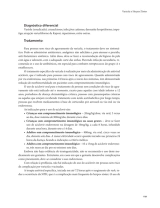 Varicela e Herpes Zóster 
191 
Diagnóstico diferencial 
Varíola (erradicada); coxsackioses; infecções cutâneas; dermatite herpetiforme; impe-tigo; 
erupção variceliforme de Kaposi; riquetsioses, entre outras. 
Tratamento 
Para pessoas sem risco de agravamento da varicela, o tratamento deve ser sintomá-tico. 
Pode-se administrar antitérmico, analgésico não salicilato e, para atenuar o prurido, 
anti-histamínico sistêmico. Além disso, deve-se fazer a recomendação da higiene da pele 
com água e sabonete, com o adequado corte das unhas. Havendo infecção secundária, re-comenda- 
se o uso de antibióticos, em especial para combater estreptococos do grupo A e 
estafilococos. 
O tratamento específico da varicela é realizado por meio da administração do antiviral 
aciclovir, que é indicado para pessoas com risco de agravamento. Quando administrado 
por via endovenosa, nas primeiras 24 horas após o início dos sintomas, tem demonstrado 
redução de morbimortalidade em pacientes com comprometimento imunológico. 
O uso de aciclovir oral para o tratamento de pessoas sem condições de risco de agra-vamento 
não está indicado até o momento, exceto para aquelas com idade inferior a 12 
anos, portadoras de doença dermatológica crônica, pessoas com pneumopatias crônicas 
ou aquelas que estejam recebendo tratamento com ácido acetilsalicílico por longo tempo, 
pessoas que recebem medicamentos à base de corticoides por aerossol ou via oral ou via 
endovenosa. 
As indicações para o uso do aciclovir são: 
• Crianças sem comprometimento imunológico – 20mg/kg/dose, via oral, 5 vezes 
ao dia, dose máxima de 800mg/dia, durante cinco dias. 
• Crianças com comprometimento imunológico ou casos graves – deve-se fazer 
uso de aciclovir endovenoso na dosagem de 10mg/kg, a cada 8 horas, infundido 
durante uma hora, durante sete a 14 dias. 
• Adultos sem comprometimento imunológico – 800mg, via oral, cinco vezes ao 
dia, durante sete dias. A maior efetividade ocorre quando iniciado nas primeiras 24 
horas da doença, ficando a indicação a critério médico. 
• Adultos com comprometimento imunológico – 10 a 15mg de aciclovir endoveno-so, 
três vezes ao dia por no mínimo sete dias. 
Embora não haja evidência de teratogenicidade, não se recomenda o uso deste me-dicamento 
em gestantes. Entretanto, em casos em que a gestante desenvolve complicações 
como pneumonite, deve-se considerar o uso endovenoso. 
Com relação à profilaxia, não há indicação do uso do aciclovir em pessoas sem risco 
de complicação por varicela e vacinadas. 
A terapia antiviral específica, iniciada em até 72 horas após o surgimento do rash, re-duz 
a ocorrência da NPH, que é a complicação mais frequente do herpes-zóster. O uso de 
 