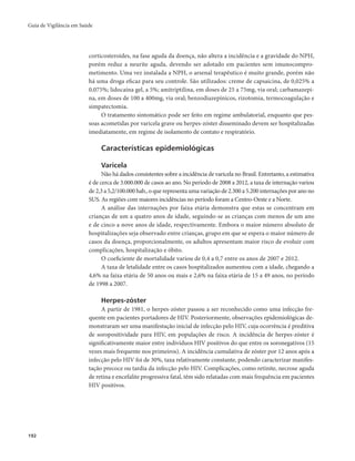 Guia de Vigilância em Saúde 
192 
corticosteroides, na fase aguda da doença, não altera a incidência e a gravidade do NPH, 
porém reduz a neurite aguda, devendo ser adotado em pacientes sem imunocompro-metimento. 
Uma vez instalada a NPH, o arsenal terapêutico é muito grande, porém não 
há uma droga eficaz para seu controle. São utilizados: creme de capsaicina, de 0,025% a 
0,075%; lidocaína gel, a 5%; amitriptilina, em doses de 25 a 75mg, via oral; carbamazepi-na, 
em doses de 100 a 400mg, via oral; benzodiazepínicos, rizotomia, termocoagulação e 
simpatectomia. 
O tratamento sintomático pode ser feito em regime ambulatorial, enquanto que pes-soas 
acometidas por varicela grave ou herpes-zóster disseminado devem ser hospitalizadas 
imediatamente, em regime de isolamento de contato e respiratório. 
Características epidemiológicas 
Varicela 
Não há dados consistentes sobre a incidência de varicela no Brasil. Entretanto, a estimativa 
é de cerca de 3.000.000 de casos ao ano. No período de 2008 a 2012, a taxa de internação variou 
de 2,3 a 5,2/100.000 hab., o que representa uma variação de 2.300 a 5.200 internações por ano no 
SUS. As regiões com maiores incidências no período foram a Centro-Oeste e a Norte. 
A análise das internações por faixa etária demonstra que estas se concentram em 
crianças de um a quatro anos de idade, seguindo-se as crianças com menos de um ano 
e de cinco a nove anos de idade, respectivamente. Embora o maior número absoluto de 
hospitalizações seja observado entre crianças, grupo em que se espera o maior número de 
casos da doença, proporcionalmente, os adultos apresentam maior risco de evoluir com 
complicações, hospitalização e óbito. 
O coeficiente de mortalidade variou de 0,4 a 0,7 entre os anos de 2007 e 2012. 
A taxa de letalidade entre os casos hospitalizados aumentou com a idade, chegando a 
4,6% na faixa etária de 50 anos ou mais e 2,6% na faixa etária de 15 a 49 anos, no período 
de 1998 a 2007. 
Herpes-zóster 
A partir de 1981, o herpes-zóster passou a ser reconhecido como uma infecção fre-quente 
em pacientes portadores de HIV. Posteriormente, observações epidemiológicas de-monstraram 
ser uma manifestação inicial de infecção pelo HIV, cuja ocorrência é preditiva 
de soropositividade para HIV, em populações de risco. A incidência de herpes-zóster é 
significativamente maior entre indivíduos HIV positivos do que entre os soronegativos (15 
vezes mais frequente nos primeiros). A incidência cumulativa de zóster por 12 anos após a 
infecção pelo HIV foi de 30%, taxa relativamente constante, podendo caracterizar manifes-tação 
precoce ou tardia da infecção pelo HIV. Complicações, como retinite, necrose aguda 
de retina e encefalite progressiva fatal, têm sido relatadas com mais frequência em pacientes 
HIV positivos. 
 