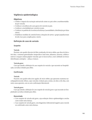 Varicela e Herpes Zóster 
193 
Vigilância epidemiológica 
Objetivos 
• Avaliar o impacto da vacinação antivaricela-zóster no país sobre a morbimortalida-de 
por varicela. 
• Conhecer a incidência de casos graves de varicela no país. 
• Conhecer a mortalidade por varicela no país. 
• Conhecer os padrões de ocorrência da doença (sazonalidade e distribuição por faixa 
etária). 
• Estabelecer medidas de controle frente a situações de surtos e grupos populacionais 
de alto risco para complicações e morte. 
Definição de caso de varicela 
Suspeito 
Varicela 
Paciente com quadro discreto de febre moderada, de início súbito, que dura de dois a 
três dias, e sintomas generalizados inespecíficos (mal-estar, adinamia, anorexia, cefaleia e 
outros) e erupção cutânea pápulo-vesicular, que se inicia na face, couro cabeludo ou tronco 
(distribuição centrípeta − cabeça e tronco). 
Varicela grave 
Caso que atenda a definição de caso suspeito de varicela e que necessite ser hospitali-zado, 
ou tenha evoluído para óbito. 
Confirmado 
Varicela 
Paciente com quadro infeccioso agudo, de início súbito, que apresenta exantema ma-culopapulovesicular 
difuso, cujas vesículas evoluem para crostas, em dois a três dias, sem 
outra causa aparente, com ou sem confirmação laboratorial. 
Varicela grave 
Caso que atenda a definição de caso suspeito de varicela grave e que necessite ser hos-pitalizado 
ou tenha evoluído para óbito. 
Descartado 
• Caso suspeito de varicela não grave, cuja avaliação clínico-epidemiológica conclua 
como sendo outra doença. 
• Caso suspeito de varicela grave, com diagnóstico laboratorial negativo para varicela 
ou confirmado como outra doença. 
 