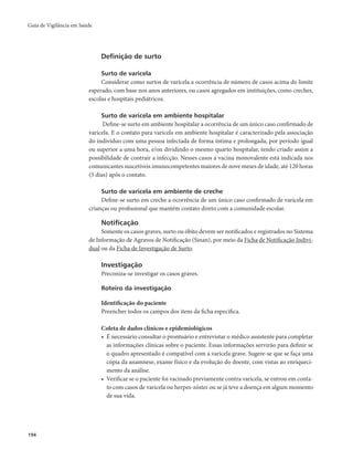 Guia de Vigilância em Saúde 
194 
Definição de surto 
Surto de varicela 
Considerar como surtos de varicela a ocorrência de número de casos acima do limite 
esperado, com base nos anos anteriores, ou casos agregados em instituições, como creches, 
escolas e hospitais pediátricos. 
Surto de varicela em ambiente hospitalar 
Define-se surto em ambiente hospitalar a ocorrência de um único caso confirmado de 
varicela. E o contato para varicela em ambiente hospitalar é caracterizado pela associação 
do indivíduo com uma pessoa infectada de forma íntima e prolongada, por período igual 
ou superior a uma hora, e/ou dividindo o mesmo quarto hospitalar, tendo criado assim a 
possibilidade de contrair a infecção. Nesses casos a vacina monovalente está indicada nos 
comunicantes suscetíveis imunocompetentes maiores de nove meses de idade, até 120 horas 
(5 dias) após o contato. 
Surto de varicela em ambiente de creche 
Define-se surto em creche a ocorrência de um único caso confirmado de varicela em 
crianças ou profissional que mantém contato direto com a comunidade escolar. 
Notificação 
Somente os casos graves, surto ou óbito devem ser notificados e registrados no Sistema 
de Informação de Agravos de Notificação (Sinan), por meio da Ficha de Notificação Indivi-dual 
ou da Ficha de Investigação de Surto. 
Investigação 
Preconiza-se investigar os casos graves. 
Roteiro da investigação 
Identificação do paciente 
Preencher todos os campos dos itens da ficha específica. 
Coleta de dados clínicos e epidemiológicos 
• É necessário consultar o prontuário e entrevistar o médico assistente para completar 
as informações clínicas sobre o paciente. Essas informações servirão para definir se 
o quadro apresentado é compatível com a varicela grave. Sugere-se que se faça uma 
cópia da anamnese, exame físico e da evolução do doente, com vistas ao enriqueci-mento 
da análise. 
• Verificar se o paciente foi vacinado previamente contra varicela, se entrou em conta-to 
com casos de varicela ou herpes-zóster ou se já teve a doença em algum momento 
de sua vida. 
 