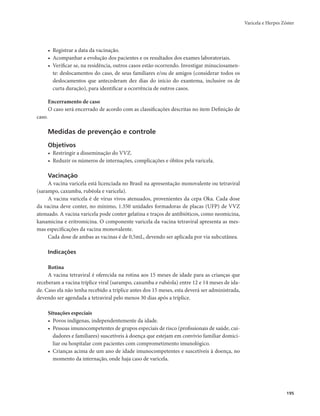 Varicela e Herpes Zóster 
195 
• Registrar a data da vacinação. 
• Acompanhar a evolução dos pacientes e os resultados dos exames laboratoriais. 
• Verificar se, na residência, outros casos estão ocorrendo. Investigar minuciosamen-te: 
deslocamentos do caso, de seus familiares e/ou de amigos (considerar todos os 
deslocamentos que antecederam dez dias do início do exantema, inclusive os de 
curta duração), para identificar a ocorrência de outros casos. 
Encerramento de caso 
O caso será encerrado de acordo com as classificações descritas no item Definição de 
caso. 
Medidas de prevenção e controle 
Objetivos 
• Restringir a disseminação do VVZ. 
• Reduzir os números de internações, complicações e óbitos pela varicela. 
Vacinação 
A vacina varicela está licenciada no Brasil na apresentação monovalente ou tetraviral 
(sarampo, caxumba, rubéola e varicela). 
A vacina varicela é de vírus vivos atenuados, provenientes da cepa Oka. Cada dose 
da vacina deve conter, no mínimo, 1.350 unidades formadoras de placas (UFP) de VVZ 
atenuado. A vacina varicela pode conter gelatina e traços de antibióticos, como neomicina, 
kanamicina e eritromicina. O componente varicela da vacina tetraviral apresenta as mes-mas 
especificações da vacina monovalente. 
Cada dose de ambas as vacinas é de 0,5mL, devendo ser aplicada por via subcutânea. 
Indicações 
Rotina 
A vacina tetraviral é oferecida na rotina aos 15 meses de idade para as crianças que 
receberam a vacina tríplice viral (sarampo, caxumba e rubéola) entre 12 e 14 meses de ida-de. 
Caso ela não tenha recebido a tríplice antes dos 15 meses, esta deverá ser administrada, 
devendo ser agendada a tetraviral pelo menos 30 dias após a tríplice. 
Situações especiais 
• Povos indígenas, independentemente da idade. 
• Pessoas imunocompetentes de grupos especiais de risco (profissionais de saúde, cui-dadores 
e familiares) suscetíveis à doença que estejam em convívio familiar domici-liar 
ou hospitalar com pacientes com comprometimento imunológico. 
• Crianças acima de um ano de idade imunocompetentes e suscetíveis à doença, no 
momento da internação, onde haja caso de varicela. 
 