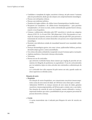 Guia de Vigilância em Saúde 
196 
• Candidatos a transplante de órgãos, suscetíveis à doença, até pelo menos 3 semanas 
antes do procedimento, desde que não estejam com comprometimento imunológico. 
• Pessoas com nefropatias crônicas. 
• Pessoas com síndrome nefrótica. 
• Doadores de órgãos sólidos e de células-tronco hematopoiéticas (medula óssea). 
• Receptores de transplante e de células-tronco hematopoiéticas − para pacientes 
transplantados a 24 meses ou mais, sendo contraindicadas quando houver doença, 
enxerto versus hospedeiro. 
• Crianças e adolescentes infectados pelo HIV suscetíveis à varicela nas categorias 
clínicas (CDC) N, A e B com CD4> 200 células/mm3 (15%). Recomenda-se a vaci-nação 
de crianças expostas, mesmo já excluída a infecção pelo HIV, para prevenir a 
transmissão da varicela em contato domiciliar com pessoas com comprometimento 
imunológico. 
• Pacientes com deficiência isolada de imunidade humoral (com imunidade celular 
preservada). 
• Doenças dermatológicas graves, tais como: ictiose, epidermólise bolhosa, psoríase, 
dermatite atópica graves e outras assemelhadas. 
• Uso crônico de ácidoa cetilsalicílico (suspender uso por 6 semanas após a vacinação). 
• Asplenia anatômica e funcional e doenças relacionadas. 
• Trissomias. 
• Pessoas em uso de corticoides: 
- que estiverem recebendo baixas doses (menor que 2mg/kg de peso/dia até um 
máximo de 20mg/dia de prednisona ou equivalente). O uso de corticosteroides 
por via inalatória, tópica ou intra-articular não contraindica a administração da 
vacina; 
- se o corticoide tiver sido suspenso há pelo menos um mês, quando usado em 
doses superiores às referidas acima. 
Situações de surto 
• Hospitalar 
- Em situação de surtos hospitalares, nos comunicantes suscetíveis imunocompe-tentes 
acima de nove meses de idade, até 120 horas (cinco dias) após o contato. 
- Administrar IGHAVZ, às crianças menores de nove meses de idade, gestantes 
suscetíveis e imunocomprometidos, até 96 horas após o contato com o caso índice. 
- Nas situações de controle de surto em hospitais, mesmo utilizando a vacina, é 
importante lembrar que existe a possibilidade de que um pequeno percentual de 
pessoas desenvolva a doença. 
• Creche 
- A vacina monovalente não é indicada para bloqueio de surto de varicela em 
creche. 
 