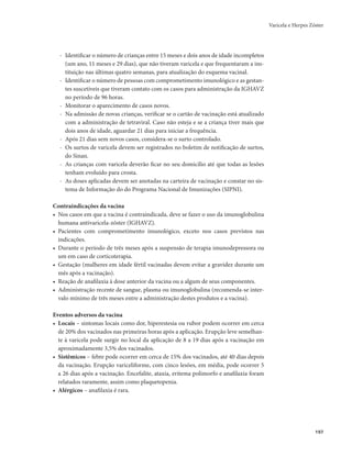 Varicela e Herpes Zóster 
197 
- Identificar o número de crianças entre 15 meses e dois anos de idade incompletos 
(um ano, 11 meses e 29 dias), que não tiveram varicela e que frequentaram a ins-tituição 
nas últimas quatro semanas, para atualização do esquema vacinal. 
- Identificar o número de pessoas com comprometimento imunológico e as gestan-tes 
suscetíveis que tiveram contato com os casos para administração da IGHAVZ 
no período de 96 horas. 
- Monitorar o aparecimento de casos novos. 
- Na admissão de novas crianças, verificar se o cartão de vacinação está atualizado 
com a administração de tetraviral. Caso não esteja e se a criança tiver mais que 
dois anos de idade, aguardar 21 dias para iniciar a frequência. 
- Após 21 dias sem novos casos, considera-se o surto controlado. 
- Os surtos de varicela devem ser registrados no boletim de notificação de surtos, 
do Sinan. 
- As crianças com varicela deverão ficar no seu domicílio até que todas as lesões 
tenham evoluído para crosta. 
- As doses aplicadas devem ser anotadas na carteira de vacinação e constar no sis-tema 
de Informação do do Programa Nacional de Imunizações (SIPNI). 
Contraindicações da vacina 
• Nos casos em que a vacina é contraindicada, deve se fazer o uso da imunoglobulina 
humana antivaricela-zóster (IGHAVZ). 
• Pacientes com comprometimento imunológico, exceto nos casos previstos nas 
indicações. 
• Durante o período de três meses após a suspensão de terapia imunodepressora ou 
um em caso de corticoterapia. 
• Gestação (mulheres em idade fértil vacinadas devem evitar a gravidez durante um 
mês após a vacinação). 
• Reação de anafilaxia à dose anterior da vacina ou a algum de seus componentes. 
• Administração recente de sangue, plasma ou imunoglobulina (recomenda-se inter-valo 
mínimo de três meses entre a administração destes produtos e a vacina). 
Eventos adversos da vacina 
• Locais – sintomas locais como dor, hiperestesia ou rubor podem ocorrer em cerca 
de 20% dos vacinados nas primeiras horas após a aplicação. Erupção leve semelhan-te 
à varicela pode surgir no local da aplicação de 8 a 19 dias após a vacinação em 
aproximadamente 3,5% dos vacinados. 
• Sistêmicos – febre pode ocorrer em cerca de 15% dos vacinados, até 40 dias depois 
da vacinação. Erupção variceliforme, com cinco lesões, em média, pode ocorrer 5 
a 26 dias após a vacinação. Encefalite, ataxia, eritema polimorfo e anafilaxia foram 
relatados raramente, assim como plaquetopenia. 
• Alérgicos – anafilaxia é rara. 
 