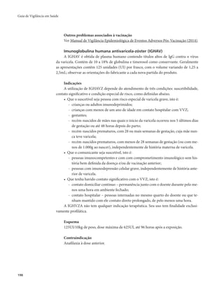 Guia de Vigilância em Saúde 
198 
Outros problemas associados à vacinação 
Ver Manual de Vigilância Epidemiológica de Eventos Adversos Pós-Vacinação (2014). 
Imunoglobulina humana antivaricela-zóster (IGHAV) 
A IGHAV é obtida de plasma humano contendo títulos altos de IgG contra o vírus 
da varicela. Contém de 10 a 18% de globulina e timerosol como conservante. Geralmente 
as apresentações contêm 125 unidades (UI) por frasco, com o volume variando de 1,25 a 
2,5mL; observar as orientações do fabricante a cada nova partida do produto. 
Indicações 
A utilização de IGHAVZ depende do atendimento de três condições: suscetibilidade, 
contato significativo e condição especial de risco, como definidas abaixo. 
• Que o suscetível seja pessoa com risco especial de varicela grave, isto é: 
- crianças ou adultos imunodeprimidos; 
- crianças com menos de um ano de idade em contato hospitalar com VVZ; 
- gestantes; 
- recém-nascidos de mães nas quais o início da varicela ocorreu nos 5 últimos dias 
de gestação ou até 48 horas depois do parto; 
- recém-nascidos prematuros, com 28 ou mais semanas de gestação, cuja mãe nun-ca 
teve varicela; 
- recém-nascidos prematuros, com menos de 28 semanas de gestação (ou com me-nos 
de 1.000g ao nascer), independentemente de história materna de varicela. 
• Que o comunicante seja suscetível, isto é: 
- pessoas imunocompetentes e com com comprometimento imunológico sem his-tória 
bem definida da doença e/ou de vacinação anterior; 
- pessoas com imunodepressão celular grave, independentemente de história ante-rior 
de varicela. 
• Que tenha havido contato significativo com o VVZ, isto é: 
- contato domiciliar contínuo – permanência junto com o doente durante pelo me-nos 
uma hora em ambiente fechado; 
- contato hospitalar – pessoas internadas no mesmo quarto do doente ou que te-nham 
mantido com ele contato direto prolongado, de pelo menos uma hora. 
A IGHVZA não tem qualquer indicação terapêutica. Seu uso tem finalidade exclusi-vamente 
profilática. 
Esquema 
125UI/10kg de peso, dose máxima de 625UI, até 96 horas após a exposição. 
Contraindicação 
Anafilaxia à dose anterior. 
 