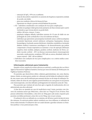 Influenza 
19 
- saturação de SpO2 <95% em ar ambiente; 
- sinais de desconforto respiratório ou aumento da frequência respiratória avaliada 
de acordo com idade; 
- piora nas condições clínicas de doença de base; 
- hipotensão em relação à pressão arterial habitual do paciente. 
• SG – indivíduos considerados com condições de risco para complicações: 
- grávidas em qualquer idade gestacional, puérperas até duas semanas após o parto 
(incluindo as que tiveram aborto ou perda fetal); 
- adultos ≥60 anos; crianças <2 anos; 
- população indígena aldeada; indivíduos menores de 19 anos de idade em uso 
prolongado de acido acetilsalicílico (risco de síndrome de Reye); 
- indivíduos que apresentem: pneumopatias (incluindo asma); cardiovasculopatias 
(excluindo hipertensão arterial sistêmica); nefropatias; hepatopatias; doenças 
hematológicas (incluindo anemia falciforme); distúrbios metabólicos (incluindo 
diabetes mellitus); transtornos neurológicos e do desenvolvimento que podem 
comprometer a função respiratória ou aumentar o risco de aspiração (disfunção 
cognitiva, lesão medular, epilepsia, paralisia cerebral, síndrome de Down, aci-dente 
vascular cerebral – AVC ou doenças neuromusculares); imunossupressão 
associada a medicamentos, neoplasias, HIV/aids ou outros; obesidade (índice de 
massa corporal – IMC ≥40 em adultos). 
• Indivíduos sem condições de risco para complicações e se o critério médico consi-derar 
necessário. 
Informações adicionais para tratamento 
Quando ocorrer suspeita de eventos adversos ao antiviral, a notificação deve ser feita à 
Agência Nacional de Vigilância Sanitária (Anvisa) por meio do Sistema de Notificações em 
Vigilância Sanitária (Notivisa). 
Os pacientes que desenvolvem efeitos colaterais gastrointestinais, tais como diarreia, 
náusea, vômito, ou outros graves, podem ter a absorção oral do fosfato de oseltamivir reduzi-da, 
mas, nesses casos, não há indicação para aumento da dose ou do tempo de utilização. En-tretanto, 
relatos de séries de casos sugerem possível benefício em casos graves ou em pessoas 
com imunossupressão, com dose dobrada e prolongamento do tratamento acima de 5 dias. 
Para pacientes que vomitam até uma hora após a ingestão do medicamento, deve ser 
administrada uma dose adicional. 
A dose deve ser ajustada em caso de insuficiência renal. Assim, pacientes com clea-rance 
de creatinina menor que 30mL/min, a dose deve ser 75mg de 24 em 24 horas. Para 
pessoas submetidas à hemodiálise, a dose deve ser 30mg após cada sessão; enquanto para 
pacientes em diálise peritoneal, a dose deve ser de 30mg, uma vez por semana. 
O oseltamivir deve ser utilizado em, no máximo, até 48 horas a partir da data de início 
dos sintomas. Os antivirais podem induzir resistência aos vírus influenza, se utilizados de 
forma indiscriminada. O oseltamivir deve ser usado durante a gravidez somente se o bene-fício 
justificar o risco potencial para o feto. 
 