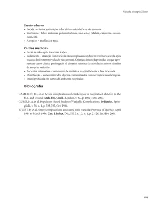 Varicela e Herpes Zóster 
199 
Eventos adversos 
• Locais ‒ eritema, enduração e dor de intensidade leve são comuns. 
• Sistêmicos ‒ febre, sintomas gastrointestinais, mal-estar, cefaleia, exantema, ocasio-nalmente. 
• Alérgicos ‒ anafilaxia é rara. 
Outras medidas 
• Lavar as mãos após tocar nas lesões. 
• Isolamento – crianças com varicela não complicada só devem retornar à escola após 
todas as lesões terem evoluído para crostas. Crianças imunodeprimidas ou que apre-sentam 
curso clínico prolongado só deverão retornar às atividades após o término 
da erupção vesicular. 
• Pacientes internados – isolamento de contato e respiratório até a fase de crosta. 
• Desinfecção – concorrente dos objetos contaminados com secreções nasofaríngeas. 
• Imunoprofilaxia em surtos de ambiente hospitalar. 
Bibliografia 
CAMERON, J.C. et al. Severe complications of chickenpox in hospitalised children in the 
U.K. and Ireland. Arch. Dis. Child., London, v. 92, p. 1062-1066, 2007. 
GUESS, H.A. et al. Population-Based Studies of Varicella Complications. Pediatrics, Sprin-gfield, 
v. 78, n. 4, p. 723-727, Oct. 1986. 
RIVEST, P. et al. Severe complications associated with varicela: Province of Quebec: April 
1994 to March 1996. Can. J. Infect. Dis., [S.l.], v. 12, n. 1, p. 21-26, Jan./Fev. 2001. 
. 
 