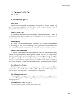 Tétano Acidental 
201 
TÉTANO ACIDENTAL 
CID 10: A35 
Características gerais 
Descrição 
Doença infecciosa aguda não contagiosa, prevenível por vacina, causada pela 
ação de exotoxinas produzidas pelo Clostridium tetani, que provocam um estado de 
hiperexcitabilidade do sistema nervoso central. 
Agente etiológico 
C. tetani é um bacilo gram-positivo esporulado, anaeróbico, semelhante à cabeça de 
um alfinete, com 4 a 10μm de comprimento. Produz esporos que lhe permitem sobreviver 
no meio ambiente por vários anos. 
Reservatório 
O C. tetani é normalmente encontrado na natureza, sob a forma de esporo, podendo 
ser identificado em pele, fezes, terra, galhos, arbustos, águas putrefatas, poeira das ruas, 
trato intestinal dos animais (especialmente do cavalo e do homem, sem causar doença). 
Modo de transmissão 
A infecção ocorre pela introdução de esporos em solução de continuidade da pele e 
mucosas (ferimentos superficiais ou profundos de qualquer natureza). Em condições favo-ráveis 
de anaerobiose, os esporos se transformam em formas vegetativas, que são respon-sáveis 
pela produção de toxinas – tetanolisina e tetanopasmina. A presença de tecidos des-vitalizados, 
corpos estranhos, isquemia e infecção contribuem para diminuir o potencial 
de oxirredução e, assim, estabelecer as condições favoráveis ao desenvolvimento do bacilo. 
Período de incubação 
Período compreendido entre o ferimento (provável porta de entrada do bacilo) e o 
primeiro sinal ou sintoma. É curto: varia de 5 a 15 dias. Quanto menor for o tempo de in-cubação 
(menor que 7 dias), maior a gravidade e pior o prognóstico. 
Período de progressão 
Compreendido entre o aparecimento do primeiro sinal ou sintoma até o primeiro es-pasmo 
muscular espontâneo. É variável, porém quanto menor o período de progressão, 
pior o prognóstico. 
Período de transmissibilidade 
Não há transmissão direta de um indivíduo para outro. 
 