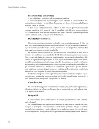 Guia de Vigilância em Saúde 
202 
Suscetibilidade e imunidade 
A suscetibilidade é universal e independe de sexo ou idade. 
A imunidade permanente é conferida pela vacina (observar as condições ideais ine-rentes 
ao imunobiológico e ao indivíduo). Recomenda-se 3 doses e 1 reforço a cada 10 anos, 
ou a cada 5 anos, se gestante. 
A doença não confere imunidade. Os filhos de mães imunes apresentam imunidade 
passiva e transitória até 4 meses de vida. A imunidade conferida pelo soro antitetânico 
(SAT) dura cerca de duas semanas, enquanto que aquela conferida pela imunoglobulina 
humana antitetânica (IGHAT) dura cerca de 3 semanas. 
Manifestações clínicas 
Hipertonias musculares mantidas, localizadas ou generalizadas, ausência de febre ou 
febre baixa, hiperreflexia profunda e contraturas paroxísticas que se manifestam à estimu-lação 
do paciente (estímulos tácteis, sonoros, luminosos ou alta temperatura ambiente). Em 
geral, o paciente se mantém consciente e lúcido. 
Os sintomas iniciais costumam ser relacionados com a dificuldade de abrir a boca 
(trismo e riso sardônico) e de deambular, devido à hipertonia muscular correspondente. 
Com a progressão da doença, outros grupos musculares são acometidos. Pode haver difi-culdade 
de deglutição (disfagia), rigidez de nuca, rigidez paravertebral (pode causar opistó-tono), 
hipertonia da musculatura torácica, músculos abdominais e de membros inferiores. 
As contraturas paroxísticas ou espasmos acontecem sob a forma de abalos tonicoclônicos, 
que variam em intensidade e intervalos, de acordo com a gravidade do quadro. A hiper-tonia 
torácica, a contração da glote e as crises espásticas podem determinar insuficiência 
respiratória, causa frequente de morte nos doentes de tétano. 
Nas formas mais graves ocorre hiperatividade do sistema autônomo simpático (disau-tonomia), 
com taquicardia, sudorese profusa, hipertensão arterial, bexiga neurogênica e 
febre. Tais manifestações agravam o prognóstico da doença. 
Complicações 
No curso da doença podem ocorrer diversas complicações, destacando-se pneumonia, 
infecção urinária, sepse, asfixia por obstrução alta ou insuficiência respiratória baixa, fratu-ra 
de vértebras e de costelas. 
Diagnóstico 
É essencialmente clínico e não depende de confirmação laboratorial (vide “Manifes-tações 
clínicas”). 
Os exames laboratoriais auxiliam no tratamento do paciente e no controle das com-plicações. 
O hemograma habitualmente é normal, exceto quando há infecção secundária 
associada. As transaminases e ureia podem se elevar nas formas graves. Nos casos de insu-ficiência 
respiratória, é importante realizar gasometria e dosagem de eletrólitos. As radio- 
 