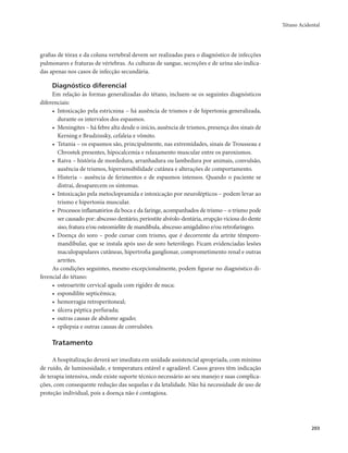 Tétano Acidental 
203 
grafias de tórax e da coluna vertebral devem ser realizadas para o diagnóstico de infecções 
pulmonares e fraturas de vértebras. As culturas de sangue, secreções e de urina são indica-das 
apenas nos casos de infecção secundária. 
Diagnóstico diferencial 
Em relação às formas generalizadas do tétano, incluem-se os seguintes diagnósticos 
diferenciais: 
• Intoxicação pela estricnina – há ausência de trismos e de hipertonia generalizada, 
durante os intervalos dos espasmos. 
• Meningites – há febre alta desde o início, ausência de trismos, presença dos sinais de 
Kerning e Brudzinsky, cefaleia e vômito. 
• Tetania – os espasmos são, principalmente, nas extremidades, sinais de Trousseau e 
Chvostek presentes, hipocalcemia e relaxamento muscular entre os paroxismos. 
• Raiva – história de mordedura, arranhadura ou lambedura por animais, convulsão, 
ausência de trismos, hipersensibilidade cutânea e alterações de comportamento. 
• Histeria – ausência de ferimentos e de espasmos intensos. Quando o paciente se 
distrai, desaparecem os sintomas. 
• Intoxicação pela metoclopramida e intoxicação por neurolépticos – podem levar ao 
trismo e hipertonia muscular. 
• Processos inflamatórios da boca e da faringe, acompanhados de trismo – o trismo pode 
ser causado por: abscesso dentário, periostite alvéolo-dentária, erupção viciosa do dente 
siso, fratura e/ou osteomielite de mandíbula, abscesso amigdalino e/ou retrofaríngeo. 
• Doença do soro – pode cursar com trismo, que é decorrente da artrite têmporo-mandibular, 
que se instala após uso de soro heterólogo. Ficam evidenciadas lesões 
maculopapulares cutâneas, hipertrofia ganglionar, comprometimento renal e outras 
artrites. 
As condições seguintes, mesmo excepcionalmente, podem figurar no diagnóstico di-ferencial 
do tétano: 
• osteoartrite cervical aguda com rigidez de nuca; 
• espondilite septicêmica; 
• hemorragia retroperitoneal; 
• úlcera péptica perfurada; 
• outras causas de abdome agudo; 
• epilepsia e outras causas de convulsões. 
Tratamento 
A hospitalização deverá ser imediata em unidade assistencial apropriada, com mínimo 
de ruído, de luminosidade, e temperatura estável e agradável. Casos graves têm indicação 
de terapia intensiva, onde existe suporte técnico necessário ao seu manejo e suas complica-ções, 
com consequente redução das sequelas e da letalidade. Não há necessidade de uso de 
proteção individual, pois a doença não é contagiosa. 
 