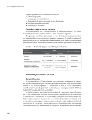 Guia de Vigilância em Saúde 
204 
Os princípios básicos do tratamento do tétano são: 
• sedação do paciente; 
• neutralização da toxina tetânica; 
• eliminação do C. tetani encontrado no foco da infecção; 
• debridamento do foco infeccioso; 
• medidas gerais de suporte. 
Sedação/relaxamento do paciente 
O relaxamento muscular é o principal objetivo do tratamento do tétano e visa: permi-tir 
a ventilação, reduzir o estímulo doloroso e evitar hipertonia e espasmos. 
Nos pacientes com tétano grave, sugere-se o uso de bloqueadores neuromusculares 
nos pacientes refratários ao uso de outros relaxantes musculares. Os opioides têm sido utili-zados 
em associação com outras drogas para analgossedação no tétano. As recomendações 
para administração de benzodiazepínicos e miorrelaxantes são apresentadas no Quadro 1. 
Quadro 1 – Recomendação para uso sedativos/miorrelaxantes 
Sedativos/ 
miorrelaxantes 
Doses 
Via de administração 
Adultos Crianças 
Diazepam 1 a 10mg/kg/dia 0,1 a 2mg/kg/dose Endovenosa 
Midazolan 
(em substituição ao Diazepam) 
0,07 a 0,1mg/kg/dia 0,15 a 0,2mg/kg/dia Intramuscular 
Clorpromazina (indicada 
quando não houver resposta 
satisfatória com o Diazepan) 
25mg a 50mg/kg/dia 
(até 1g/dia) 
Crianças acima de 6 
meses 0,55mg/kg/dia Endovenosa 
Neutralização da toxina tetânica 
Soro antitetânico 
O soro antitetânico (SAT) é preconizado para a prevenção e o tratamento do tétano. A 
sua indicação depende do tipo e das condições do ferimento, bem como das informações 
relativas ao uso anterior do próprio SAT e do número de doses da vacina contra o tétano 
recebido anteriormente. É apresentado na forma liquida, em ampolas de 2mL (5.000UI), 
5mL (5.000UI) ou 10mL (10.000 ou 20.000UI). 
O SAT tem origem heteróloga (soro heterólogo de cavalo), com meia-vida menor 
que 14 dias em indivíduos, sendo um produto cada vez mais purificado, em razão do que 
se considera rara a possibilidade de causar complicações graves, tais como o choque ana-filático 
e a doença do soro. Mesmo assim, a sua administração só deve ser feita em servi-ços 
de saúde preparados para o tratamento de complicações, o que implica a existência de 
equipamentos de emergência e a presença do médico. Quando o serviço não dispõe das 
condições mínimas para atendimentos de emergência, a pessoa deve ser encaminhada 
 
