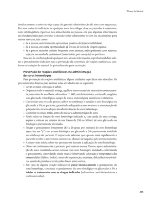 Tétano Acidental 
205 
imediatamente a outro serviço capaz de garantir administração do soro com segurança. 
Por isso, antes da indicação de qualquer soro heterólogo, deve-se proceder à anamnese, 
com interrogatório rigoroso dos antecedentes da pessoa, em que algumas informações 
são fundamentais para orientar a decisão sobre administrar o soro ou encaminhar para 
outros serviços, tais como: 
• Se a pessoa, anteriormente, apresentou quadros de hipersensibilidade; 
• Se a pessoa, em outra oportunidade, já fez uso de soros de origem equina; 
• Se a pessoa mantém contato frequente com animais, principalmente com equinos, 
seja por necessidade profissional (veterinário, por exemplo) ou por lazer. 
No caso da confirmação de qualquer uma dessas informações, o profissional deve ado-tar 
o procedimento indicado para a prevenção da ocorrência de reações anafiláticas, con-forme 
orientação do manual de procedimento para vacinação. 
Prevenção de reações anafiláticas na administração 
de soros heterólogos 
Para prevenção de reações anafiláticas, alguns cuidados específicos são adotados. Os 
procedimentos básicos para realizar estas atividades são os seguintes: 
• Lavar as mãos com água e sabão. 
• Organizar todo o material: seringa, agulha e outros materiais necessários ao tratamen-to 
preventivo da anafilaxia: adrenalina 1:1.000, anti-histamínico, corticoide, oxigênio, 
soro glicosado e fisiológico, equipo de soro e material para assistência ventilatória. 
• Cateterizar uma veia de grosso calibre no antebraço e instalar o soro fisiológico ou 
glicosado a 5% no paciente, garantindo adequado acesso venoso e a manutenção do 
gotejamento, mesmo depois da administração do soro heterólogo. 
• Controlar os sinais vitais, antes de iniciar a administração do soro. 
• Abrir todos os frascos do soro heterólogo indicado e, com ajuda de uma seringa, 
aspirar e colocar no interior de um frasco de 250 ou 500mL de soro glicosado ou 
fisiológico previamente esvaziado. 
• Iniciar o gotejamento lentamente (15 a 20 gotas por minuto) do soro heterólogo 
prescrito, em “y” com o soro fisiológico ou glicosado a 5% previamente instalado 
no antebraço do paciente. É importante salientar que, quanto mais rapidamente o 
paciente receber o antiveneno, menores as chances de sequelas pelo envenenamento. 
• A supervisão médica deve ser permanente durante a aplicação do soro heterólogo. 
• Observar continuamente o paciente, por mais ou menos 2 horas, após a administra-ção 
do soro, mantendo acesso venoso com soro fisiológico instalado, controlando 
o gotejamento, controlando sinais vitais e observando coloração e temperatura das 
extremidades (lábios, dedos), sinais de inquietação, sudorese, dificuldade respirató-ria, 
queda de pressão arterial, pulso fraco, entre outros. 
• Em caso de alguma reação indesejável, parar imediatamente o gotejamento do 
soro heterólogo, continuar o gotejamento do soro fisiológico ou glicosado a 5% e 
iniciar o tratamento com as drogas indicadas (adrenalina, anti-histamínicos e 
corticosteroides). 
 