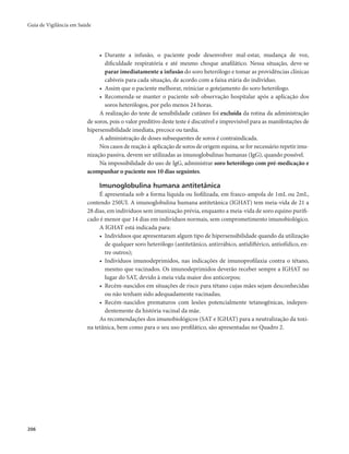 Guia de Vigilância em Saúde 
206 
• Durante a infusão, o paciente pode desenvolver mal-estar, mudança de voz, 
dificuldade respiratória e até mesmo choque anafilático. Nessa situação, deve-se 
parar imediatamente a infusão do soro heterólogo e tomar as providências clínicas 
cabíveis para cada situação, de acordo com a faixa etária do indivíduo. 
• Assim que o paciente melhorar, reiniciar o gotejamento do soro heterólogo. 
• Recomenda-se manter o paciente sob observação hospitalar após a aplicação dos 
soros heterólogos, por pelo menos 24 horas. 
A realização do teste de sensibilidade cutâneo foi excluída da rotina da administração 
de soros, pois o valor preditivo deste teste é discutível e imprevisível para as manifestações de 
hipersensibilidade imediata, precoce ou tardia. 
A administração de doses subsequentes de soros é contraindicada. 
Nos casos de reação à aplicação de soros de origem equina, se for necessário repetir imu-nização 
passiva, devem ser utilizadas as imunoglobulinas humanas (IgG), quando possível. 
Na impossibilidade do uso de IgG, administrar soro heterólogo com pré-medicação e 
acompanhar o paciente nos 10 dias seguintes. 
Imunoglobulina humana antitetânica 
É apresentada sob a forma líquida ou liofilizada, em frasco-ampola de 1mL ou 2mL, 
contendo 250UI. A imunoglobulina humana antitetânica (IGHAT) tem meia-vida de 21 a 
28 dias, em indivíduos sem imunização prévia, enquanto a meia-vida de soro equino purifi-cado 
é menor que 14 dias em indivíduos normais, sem comprometimento imunobiológico. 
A IGHAT está indicada para: 
• Indivíduos que apresentaram algum tipo de hipersensibilidade quando da utilização 
de qualquer soro heterólogo (antitetânico, antirrábico, antidiftérico, antiofídico, en-tre 
outros); 
• Indivíduos imunodeprimidos, nas indicações de imunoprofilaxia contra o tétano, 
mesmo que vacinados. Os imunodeprimidos deverão receber sempre a IGHAT no 
lugar do SAT, devido à meia vida maior dos anticorpos; 
• Recém-nascidos em situações de risco para tétano cujas mães sejam desconhecidas 
ou não tenham sido adequadamente vacinadas; 
• Recém-nascidos prematuros com lesões potencialmente tetanogênicas, indepen-dentemente 
da história vacinal da mãe. 
As recomendações dos imunobiológicos (SAT e IGHAT) para a neutralização da toxi-na 
tetânica, bem como para o seu uso profilático, são apresentadas no Quadro 2. 
 