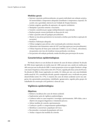 Guia de Vigilância em Saúde 
208 
Medidas gerais 
• Internar o paciente, preferencialmente, em quarto individual com redução acústica, 
de luminosidade e temperatura adequada (semelhante à temperatura corporal). De 
acordo com a gravidade, interná-lo em Unidade de Terapia Intensiva. 
• Instalar oxigênio, aparelhos de aspiração e de suporte ventilatório. 
• Manipular o paciente somente o necessário. 
• Garantir a assistência por equipe multiprofissional e especializada. 
• Realizar punção venosa (profunda ou dissecção de veia). 
• Sedar o paciente antes de qualquer procedimento. 
• Manter as vias aéreas permeáveis (se necessário, entubar, para facilitar a aspiração de 
secreções). 
• Realizar a hidratação adequada. 
• Utilizar analgésico para aliviar a dor ocasionada pela contratura muscular. 
• Administrar anti-histamínico antes do SAT (caso haja opção por esse procedimento). 
• Utilizar heparina de baixo peso molecular (5.000UI, 12 em 12 horas, subcutânea), 
em pacientes com risco de trombose venosa profunda e em idosos. 
• Em paciente sob sedação profunda, mudar decúbito para prevenção de escaras. 
Características epidemiológicas 
No Brasil, observa-se um declínio do número de casos de tétano acidental. Na década 
de 1990, foram registrados em média mais de 1.000 casos por ano, caindo em média para 
460 casos por ano na década de 2000. A maior proporção ocorre na região Nordeste e atinge 
com maior frequência a faixa etária entre 40 e 59 anos, seguida pela faixa acima de 60 anos. 
Na década de 2000, foram registrados em média 141 óbitos por ano com uma letalidade 
média anual de 31%, considerada elevada, quando comparada com a verificada nos países 
desenvolvidos (entre 10 e 17%). A maioria dos casos de tétano acidental ocorre nas cate-gorias 
dos aposentados-pensionistas, trabalhador agropecuário, seguida pelos grupos de 
trabalhador da construção civil (pedreiro) e dona de casa. 
Vigilância epidemiológica 
Objetivos 
• Reduzir a incidência dos casos de tétano acidental. 
• Implementar ações de vigilância epidemiológica. 
• Conhecer todos os casos suspeitos e investigar, oportunamente, 100% deles, com o 
objetivo de assegurar diagnóstico e tratamento precoce. 
• Adotar medidas de controle, oportunamente. 
• Conhecer o perfil e o comportamento epidemiológico. 
• Identificar e caracterizar a população sob risco. 
• Recomendar a vacinação da população sob risco. 
• Avaliar o impacto das medidas de controle. 
 