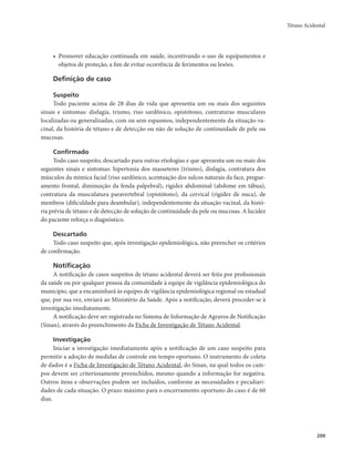 Tétano Acidental 
209 
• Promover educação continuada em saúde, incentivando o uso de equipamentos e 
objetos de proteção, a fim de evitar ocorrência de ferimentos ou lesões. 
Definição de caso 
Suspeito 
Todo paciente acima de 28 dias de vida que apresenta um ou mais dos seguintes 
sinais e sintomas: disfagia, trismo, riso sardônico, opistótono, contraturas musculares 
localizadas ou generalizadas, com ou sem espasmos, independentemente da situação va-cinal, 
da história de tétano e de detecção ou não de solução de continuidade de pele ou 
mucosas. 
Confirmado 
Todo caso suspeito, descartado para outras etiologias e que apresenta um ou mais dos 
seguintes sinais e sintomas: hipertonia dos masseteres (trismo), disfagia, contratura dos 
músculos da mímica facial (riso sardônico, acentuação dos sulcos naturais da face, pregue-amento 
frontal, diminuição da fenda palpebral), rigidez abdominal (abdome em tábua), 
contratura da musculatura paravertebral (opistótono), da cervical (rigidez de nuca), de 
membros (dificuldade para deambular), independentemente da situação vacinal, da histó-ria 
prévia de tétano e de detecção de solução de continuidade da pele ou mucosas. A lucidez 
do paciente reforça o diagnóstico. 
Descartado 
Todo caso suspeito que, após investigação epidemiológica, não preencher os critérios 
de confirmação. 
Notificação 
A notificação de casos suspeitos de tétano acidental deverá ser feita por profissionais 
da saúde ou por qualquer pessoa da comunidade à equipe de vigilância epidemiológica do 
município, que a encaminhará às equipes de vigilância epidemiológica regional ou estadual 
que, por sua vez, enviará ao Ministério da Saúde. Após a notificação, deverá proceder-se à 
investigação imediatamente. 
A notificação deve ser registrada no Sistema de Informação de Agravos de Notificação 
(Sinan), através do preenchimento da Ficha de Investigação de Tétano Acidental. 
Investigação 
Iniciar a investigação imediatamente após a notificação de um caso suspeito para 
permitir a adoção de medidas de controle em tempo oportuno. O instrumento de coleta 
de dados é a Ficha de Investigação de Tétano Acidental, do Sinan, na qual todos os cam-pos 
devem ser criteriosamente preenchidos, mesmo quando a informação for negativa. 
Outros itens e observações podem ser incluídos, conforme as necessidades e peculiari-dades 
de cada situação. O prazo máximo para o encerramento oportuno do caso é de 60 
dias. 
 