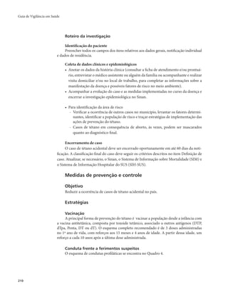 Guia de Vigilância em Saúde 
210 
Roteiro da investigação 
Identificação do paciente 
Preencher todos os campos dos itens relativos aos dados gerais, notificação individual 
e dados de residência. 
Coleta de dados clínicos e epidemiológicos 
• Anotar os dados da história clínica (consultar a ficha de atendimento e/ou prontuá-rio, 
entrevistar o médico assistente ou alguém da família ou acompanhante e realizar 
visita domiciliar e/ou no local de trabalho, para completar as informações sobre a 
manifestação da doença e possíveis fatores de risco no meio ambiente). 
• Acompanhar a evolução do caso e as medidas implementadas no curso da doença e 
encerrar a investigação epidemiológica no Sinan. 
• Para identificação da área de risco 
- Verificar a ocorrência de outros casos no município, levantar os fatores determi-nantes, 
identificar a população de risco e traçar estratégias de implementação das 
ações de prevenção do tétano. 
- Casos de tétano em consequência de aborto, às vezes, podem ser mascarados 
quanto ao diagnóstico final. 
Encerramento de caso 
O caso de tétano acidental deve ser encerrado oportunamente em até 60 dias da noti-ficação. 
A classificação final do caso deve seguir os critérios descritos no item Definição de 
caso. Atualizar, se necessário, o Sinan, o Sistema de Informação sobre Mortalidade (SIM) e 
o Sistema de Informação Hospitalar do SUS (SIH-SUS). 
Medidas de prevenção e controle 
Objetivo 
Reduzir a ocorrência de casos de tétano acidental no país. 
Estratégias 
Vacinação 
A principal forma de prevenção do tétano é vacinar a população desde a infância com 
a vacina antitetânica, composta por toxoide tetânico, associado a outros antígenos (DTP, 
dTpa, Penta, DT ou dT). O esquema completo recomendado é de 3 doses administradas 
no 1º ano de vida, com reforços aos 15 meses e 4 anos de idade. A partir dessa idade, um 
reforço a cada 10 anos após a última dose administrada. 
Conduta frente a ferimentos suspeitos 
O esquema de condutas profiláticas se encontra no Quadro 4. 
 