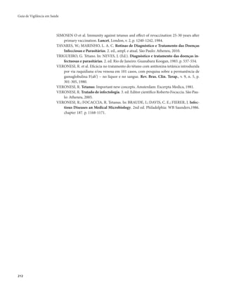 Guia de Vigilância em Saúde 
212 
SIMOSEN O et al. Immunity against tetanus and effect of revaccination 25-30 years after 
primary vaccination. Lancet, London, v. 2, p. 1240-1242, 1984. 
TAVARES, W.; MARINHO, L. A. C. Rotinas de Diagnóstico e Tratamento das Doenças 
Infecciosas e Parasitárias. 2. ed., ampl. e atual. São Paulo: Atheneu, 2010. 
TRIGUEIRO, G. Tétano. In: NEVES, J. (Ed.). Diagnóstico e tratamento das doenças in-fectuosas 
e parasitárias. 2. ed. Rio de Janeiro: Guanabara Koogan, 1983. p. 537-554. 
VERONESI, R. et al. Eficácia no tratamento do tétano com antitoxina tetânica introduzida 
por via raquidiana e/ou venosa em 101 casos, com pesquisa sobre a permanência de 
gamaglobulina F(ab’) – no líquor e no sangue. Rev. Bras. Clin. Terap., v. 9, n. 5, p. 
301-305, 1980. 
VERONESI, R. Tetanus: Important new concepts. Amsterdam: Excerpta Medica, 1981. 
VERONESI, R. Tratado de infectologia. 3. ed. Editor científico Roberto Focaccia. São Pau-lo: 
Atheneu, 2005. 
VERONESI, R.; FOCACCIA, R. Tetanus. In: BRAUDE, I.; DAVIS, C. E.; FIERER, J. Infec-tious 
Diseases an Medical Microbiology. 2nd ed. Philadelphia: WB Saunders,1986. 
chapter 187. p. 1168-1171. 
 
