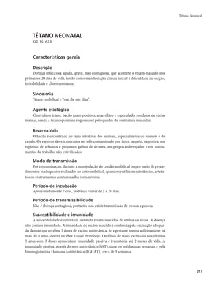 Tétano Neonatal 
213 
TÉTANO NEONATAL 
CID 10: A33 
Características gerais 
Descrição 
Doença infecciosa aguda, grave, não contagiosa, que acomete o recém-nascido nos 
primeiros 28 dias de vida, tendo como manifestação clínica inicial a dificuldade de sucção, 
irritabilidade e choro constante. 
Sinonímia 
Tétano umbilical e “mal de sete dias”. 
Agente etiológico 
Clostridium tetani, bacilo gram-positivo, anaeróbico e esporulado, produtor de várias 
toxinas, sendo a tetanospasmina responsável pelo quadro de contratura muscular. 
Reservatório 
O bacilo é encontrado no trato intestinal dos animais, especialmente do homem e do 
cavalo. Os esporos são encontrados no solo contaminado por fezes, na pele, na poeira, em 
espinhos de arbustos e pequenos galhos de árvores, em pregos enferrujados e em instru-mentos 
de trabalho não esterilizados. 
Modo de transmissão 
Por contaminação, durante a manipulação do cordão umbilical ou por meio de proce-dimentos 
inadequados realizados no coto umbilical, quando se utilizam substâncias, artefa-tos 
ou instrumentos contaminados com esporos. 
Período de incubação 
Aproximadamente 7 dias, podendo variar de 2 a 28 dias. 
Período de transmissibilidade 
Não é doença contagiosa, portanto, não existe transmissão de pessoa a pessoa. 
Susceptibilidade e imunidade 
A suscetibilidade é universal, afetando recém-nascidos de ambos os sexos. A doença 
não confere imunidade. A imunidade do recém-nascido é conferida pela vacinação adequa-da 
da mãe que recebeu 3 doses de vacina antitetânica. Se a gestante tomou a última dose há 
mais de 5 anos, deverá receber 1 dose de reforço. Os filhos de mães vacinadas nos últimos 
5 anos com 3 doses apresentam imunidade passiva e transitória até 2 meses de vida. A 
imunidade passiva, através do soro antitetânico (SAT), dura em média duas semanas, e pela 
Imunoglobulina Humana Antitetânica (IGHAT), cerca de 3 semanas. 
 