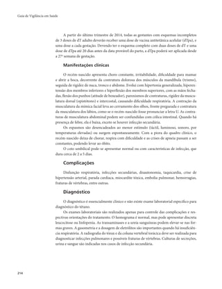 Guia de Vigilância em Saúde 
214 
A partir do último trimestre de 2014, todas as gestantes com esquemas incompletos 
de 3 doses de dT adulto deverão receber uma dose de vacina antitetânica acelular (dTpa), e 
uma dose a cada gestação. Devendo ter o esquema completo com duas doses de dT e uma 
dose de dTpa até 20 dias antes da data provável do parto, a dTpa poderá ser aplicada desde 
a 27a semana de gestação. 
Manifestações clínicas 
O recém-nascido apresenta choro constante, irritabilidade, dificuldade para mamar 
e abrir a boca, decorrente da contratura dolorosa dos músculos da mandíbula (trismo), 
seguida de rigidez de nuca, tronco e abdome. Evolui com hipertonia generalizada, hiperex-tensão 
dos membros inferiores e hiperflexão dos membros superiores, com as mãos fecha-das, 
flexão dos punhos (atitude de boxeador), paroxismos de contraturas, rigidez da muscu-latura 
dorsal (opistótono) e intercostal, causando dificuldade respiratória. A contração da 
musculatura da mímica facial leva ao cerramento dos olhos, fronte pregueada e contratura 
da musculatura dos lábios, como se o recém-nascido fosse pronunciar a letra U. As contra-turas 
de musculatura abdominal podem ser confundidas com cólica intestinal. Quando há 
presença de febre, ela é baixa, exceto se houver infecção secundária. 
Os espasmos são desencadeados ao menor estímulo (táctil, luminoso, sonoro, por 
temperaturas elevadas) ou surgem espontaneamente. Com a piora do quadro clínico, o 
recém-nascido deixa de chorar, respira com dificuldade e as crises de apneia passam a ser 
constantes, podendo levar ao óbito. 
O coto umbilical pode-se apresentar normal ou com características de infecção, que 
dura cerca de 2 a 5 dias. 
Complicações 
Disfunção respiratória, infecções secundárias, disautonomia, taquicardia, crise de 
hipertensão arterial, parada cardíaca, miocardite tóxica, embolia pulmonar, hemorragias, 
fraturas de vértebras, entre outras. 
Diagnóstico 
O diagnóstico é essencialmente clínico e não existe exame laboratorial específico para 
diagnóstico do tétano. 
Os exames laboratoriais são realizados apenas para controle das complicações e res-pectivas 
orientações do tratamento. O hemograma é normal, mas pode apresentar discreta 
leucocitose ou linfopenia. As transaminases e a ureia sanguíneas podem elevar-se nas for-mas 
graves. A gasometria e a dosagem de eletrólitos são importantes quando há insuficiên-cia 
respiratória. A radiografia do tórax e da coluna vertebral torácica deve ser realizada para 
diagnosticar infecções pulmonares e possíveis fraturas de vértebras. Culturas de secreções, 
urina e sangue são indicadas nos casos de infecção secundária. 
 