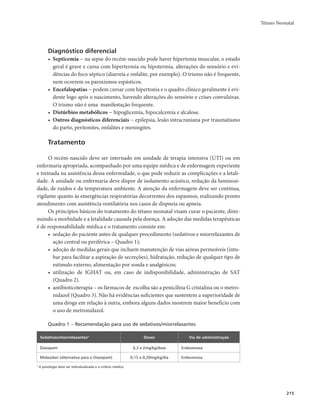 Tétano Neonatal 
215 
Diagnóstico diferencial 
• Septicemia − na sepse do recém-nascido pode haver hipertonia muscular, o estado 
geral é grave e cursa com hipertermia ou hipotermia, alterações do sensório e evi-dências 
do foco séptico (diarreia e onfalite, por exemplo). O trismo não é frequente, 
nem ocorrem os paroxismos espásticos. 
• Encefalopatias − podem cursar com hipertonia e o quadro clínico geralmente é evi-dente 
logo após o nascimento, havendo alterações do sensório e crises convulsivas. 
O trismo não é uma manifestação frequente. 
• Distúrbios metabólicos − hipoglicemia, hipocalcemia e alcalose. 
• Outros diagnósticos diferenciais − epilepsia, lesão intracraniana por traumatismo 
do parto, peritonites, onfalites e meningites. 
Tratamento 
O recém-nascido deve ser internado em unidade de terapia intensiva (UTI) ou em 
enfermaria apropriada, acompanhado por uma equipe médica e de enfermagem experiente 
e treinada na assistência dessa enfermidade, o que pode reduzir as complicações e a letali-dade. 
A unidade ou enfermaria deve dispor de isolamento acústico, redução da luminosi-dade, 
de ruídos e da temperatura ambiente. A atenção da enfermagem deve ser contínua, 
vigilante quanto às emergências respiratórias decorrentes dos espasmos, realizando pronto 
atendimento com assistência ventilatória nos casos de dispneia ou apneia. 
Os princípios básicos do tratamento do tétano neonatal visam curar o paciente, dimi-nuindo 
a morbidade e a letalidade causada pela doença. A adoção das medidas terapêuticas 
é de responsabilidade médica e o tratamento consiste em: 
• sedação do paciente antes de qualquer procedimento (sedativos e miorrelaxantes de 
ação central ou periférica – Quadro 1); 
• adoção de medidas gerais que incluem manutenção de vias aéreas permeáveis (intu-bar 
para facilitar a aspiração de secreções), hidratação, redução de qualquer tipo de 
estímulo externo, alimentação por sonda e analgésicos; 
• utilização de IGHAT ou, em caso de indisponibilidade, administração de SAT 
(Quadro 2). 
• antibioticoterapia – os fármacos de escolha são a penicilina G cristalina ou o metro-nidazol 
(Quadro 3). Não há evidências suficientes que sustentem a superioridade de 
uma droga em relação à outra, embora alguns dados mostrem maior benefício com 
o uso de metronidazol. 
Quadro 1 – Recomendação para uso de sedativos/miorrelaxantes 
Sedativos/miorrelaxantesa Doses Via de administração 
Diazepam 0,3 a 2mg/kg/dose Endovenosa 
Midazolan (alternativa para o Diazepam) 0,15 a 0,20mg/kg/dia Endovenosa 
a A posologia deve ser individualizada e a critério médico. 
 