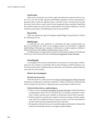 Guia de Vigilância em Saúde 
218 
Confirmado 
Todo recém-nascido que nasceu bem, sugou normalmente nas primeiras horas e, en-tre 
o 2º e o 28º dias de vida, apresentou dificuldade respiratória, recusou amamentação e 
apresentou dois ou mais dos seguintes sinais e sintomas: trismo, contratura dos músculos 
da mímica facial, olhos cerrados, pele da fronte pregueada, lábios contraídos, hiperflexão 
dos membros superiores junto ao tórax, hiperextensão dos membros inferiores e crises de 
contraturas musculares, com inflamação ou não do coto umbilical. 
Descartado 
Todo caso suspeito que, após a investigação epidemiológica, não preencha os critérios 
de confirmação de caso. 
Notificação 
A notificação dos casos suspeitos ou confirmados de tétano neonatal deverá ser 
feita por profissionais de saúde ou por qualquer pessoa da comunidade à Vigilância 
Epidemiológica Municipal, que repassará a informação aos órgãos regionais, estaduais e 
federal responsáveis pela vigilância epidemiológica nessas esferas. 
A notificação deve ser registrada no Sistema de Informação de Agravos de Notificação 
(Sinan), por meio do preenchimento da Ficha de Investigação de Tétano Neonatal. 
Investigação 
A investigação deve ser feita imediatamente (nas primeiras 72 horas) após a notifica-ção 
de um caso suspeito ou confirmado. Não se deve restringir ao âmbito hospitalar: con-vém 
buscar informações complementares no domicílio, com familiares, preferencialmente 
com a mãe do recém-nascido. 
Roteiro da investigação 
Identificação do paciente 
Preencher todos os campos dos itens da Ficha de Investigação de Tétano Neonatal, 
referentes aos dados gerais, notificação individual e dados de residência, lembrando que 
todos os campos são necessários e importantes para caracterização e análise do caso. 
Coleta de dados clínicos e epidemiológicos 
• Coletar e anotar na Ficha de Investigação de Tétano Neonatal os dados da história e 
as manifestações clínicas do caso. Em geral, deve-se consultar o prontuário e entre-vistar 
o médico assistente para completar as informações clínicas sobre o paciente. 
• Verificar a história vacinal da mãe e registrar a data da vacinação, caso haja compro-vante. 
Não há necessidade de iniciar o esquema vacinal, e sim dar continuidade ao 
iniciado, desde que haja comprovação das doses anteriores. 
• Acompanhar a evolução dos casos e as medidas implementadas para a resolução dos 
problemas identificados durante a investigação epidemiológica. 
 