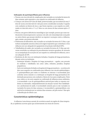 Influenza 
21 
Indicações da quimioprofilaxia para influenza 
• Pessoas com risco elevado de complicações não vacinadas ou vacinadas há menos de 
duas semanas, após exposição a caso suspeito ou confirmado de influenza. 
• Crianças com menos de 9 anos de idade, primovacinadas, que necessitem de uma 2a 
dose de vacina com intervalo de 1 mês para serem consideradas vacinadas. E aquelas 
com condições ou fatores de risco, e que foram expostas a caso suspeito ou confir-madas 
no intervalo entre a 1a e a 2a dose ou com menos de duas semanas após a 2a 
dose. 
• Pessoas com graves deficiências imunológicas (por exemplo, pessoas que usam me-dicamentos 
imunossupressores e pessoas com aids com imunodepressão avançada) 
ou outros fatores que possam interferir na resposta à vacinação contra a influenza, 
após contato com pessoa infectada. 
• Profissionais de laboratório, não vacinados ou vacinados há menos de 15 dias, e que 
tenham manipulado amostras clínicas de origem respiratória que contenham o vírus 
influenza sem uso adequado de equipamento de proteção individual (EPI), 
• Trabalhadores de saúde, não vacinados ou vacinados há menos de 15 dias, que esti-veram 
envolvidos na realização de procedimentos invasivos geradores de aerossóis 
ou na manipulação de secreções de caso suspeito ou confirmado de influenza, sem o 
uso adequado de EPI. 
• Residentes de alto risco em instituições fechadas e hospitais de longa permanência, 
durante surtos na instituição. 
- Instituição fechada e hospitais de longa permanência – aqueles com pernoite 
de residente e trabalhador, tais como: asilos, orfanatos, presídios, hospitais 
psiquiátricos. 
- Surto em instituições fechadas ou hospitais de longa permanência – ocorrência de 
dois casos suspeitos ou confirmados para influenza com vínculo epidemiológico. 
- A quimioprofilaxia para todos os residentes ou internos é recomendada para 
controlar surtos somente se a instituição ou hospital de longa permanência for 
destinado para pessoas com condições e fatores de risco para complicações. Neste 
caso, indica-se: em surto suspeito ou confirmado de influenza nesses ambientes, 
é recomendado o uso de quimioprofilaxia antiviral para todos os expostos resi-dentes 
ou internados, independentemente da situação vacinal. Para trabalhado-res 
e profissionais de saúde, é recomendado somente para os não vacinados ou 
vacinados há menos de duas semanas; é recomendável a quimioprofilaxia com 
antiviral na instituição por no mínimo duas semanas e até pelo menos 7 dias após 
a identificação do último caso. 
Características epidemiológicas 
A influenza é uma doença sazonal, de ocorrência anual; em regiões de clima tempera-do, 
as epidemias ocorrem quase que exclusivamente nos meses de inverno. 
 