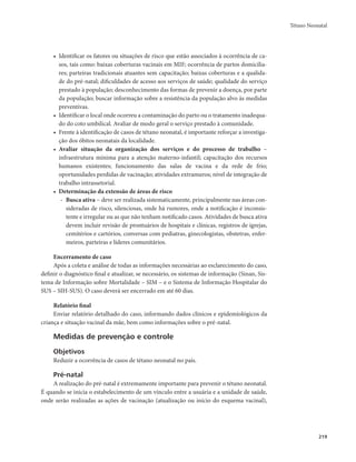 Tétano Neonatal 
219 
• Identificar os fatores ou situações de risco que estão associados à ocorrência de ca-sos, 
tais como: baixas coberturas vacinais em MIF; ocorrência de partos domicilia-res; 
parteiras tradicionais atuantes sem capacitação; baixas coberturas e a qualida-de 
do pré-natal; dificuldades de acesso aos serviços de saúde; qualidade do serviço 
prestado à população; desconhecimento das formas de prevenir a doença, por parte 
da população; buscar informação sobre a resistência da população alvo às medidas 
preventivas. 
• Identificar o local onde ocorreu a contaminação do parto ou o tratamento inadequa-do 
do coto umbilical. Avaliar de modo geral o serviço prestado à comunidade. 
• Frente à identificação de casos de tétano neonatal, é importante reforçar a investiga-ção 
dos óbitos neonatais da localidade. 
• Avaliar situação da organização dos serviços e do processo de trabalho – 
infraestrutura mínima para a atenção materno-infantil; capacitação dos recursos 
humanos existentes; funcionamento das salas de vacina e da rede de frio; 
oportunidades perdidas de vacinação; atividades extramuros; nível de integração de 
trabalho intrassetorial. 
• Determinação da extensão de áreas de risco 
- Busca ativa − deve ser realizada sistematicamente, principalmente nas áreas con-sideradas 
de risco, silenciosas, onde há rumores, onde a notificação é inconsis-tente 
e irregular ou as que não tenham notificado casos. Atividades de busca ativa 
devem incluir revisão de prontuários de hospitais e clínicas, registros de igrejas, 
cemitérios e cartórios, conversas com pediatras, ginecologistas, obstetras, enfer-meiros, 
parteiras e líderes comunitários. 
Encerramento de caso 
Após a coleta e análise de todas as informações necessárias ao esclarecimento do caso, 
definir o diagnóstico final e atualizar, se necessário, os sistemas de informação (Sinan, Sis-tema 
de Informação sobre Mortalidade – SIM – e o Sistema de Informação Hospitalar do 
SUS – SIH-SUS). O caso deverá ser encerrado em até 60 dias. 
Relatório final 
Enviar relatório detalhado do caso, informando dados clínicos e epidemiológicos da 
criança e situação vacinal da mãe, bem como informações sobre o pré-natal. 
Medidas de prevenção e controle 
Objetivos 
Reduzir a ocorrência de casos de tétano neonatal no país. 
Pré-natal 
A realização do pré-natal é extremamente importante para prevenir o tétano neonatal. 
É quando se inicia o estabelecimento de um vínculo entre a usuária e a unidade de saúde, 
onde serão realizadas as ações de vacinação (atualização ou início do esquema vacinal), 
 