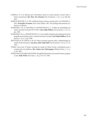 Tétano Neonatal 
221 
GOMES,A. P. et al. Infecção por Clostridium tetani no recém-nascido: revisão sobre o 
tétano neonatorum. Rev. Bras. Ter. Intensiva, Rio de Janeiro, v. 23, n. 4, p. 484-491, 
2011. 
MARTIN-BOUYER, G. Z. The umbilical tetanus (tetanus neonatorum). In: ECKMAN, L. 
(Ed.). Principles of tetanus. Bern: Hans Huber, 1967. Proceedings International con-ference 
on Tetanus. 
SCHRAMM, J. M. A.; SANCHES, O.; SZWARCWALD, C. L. Análise da mortalidade por 
tétano neonatal no Brasil (1979-1987). Cad. Saúde Pública, Rio de janeiro, v. 12, n. 2, 
jun. 1996. 
SCHRAMM, J. M. A.; SZWARCWALD, C. L. Um modelo estatístico para definição de áreas 
geográficas prioritárias para o controle do tétano neonatal. Cad. Saúde Pública, Rio de 
janeiro, v. 14, n. 2, abr. 1998. 
SHEUFLER, M. W.; PINTO, A. M. M. Tétano neonatal: aspectos sobre a epidemiologia no 
estado do Rio de Janeiro. Arq. Bras. Med. (Supl ABP), Rio de janeiro, v. 65, p. 111-13, 
1991. 
VIEIRA, Lúcio José. O tétano neonatal no estado de Minas Gerais: contribuição para a 
compreensão do problema. Rev. Latino-Am. Enfermagem, Ribeirão Preto, v. 11, n. 
5, out. 2003. 
WORLD HEALTH ORGANIZATION. The global elimination of neonatal tetanus: progress 
to date. Bull. WHO, New York, v. 72, p. 155-157, 1994. 
 