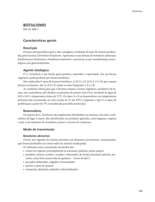 Botulismo 
225 
BOTULISMO 
CID 10: A05.1 
Características gerais 
Descrição 
Doença neuroparalítica grave, não contagiosa, resultante da ação de toxinas produzi-das 
pela bactéria Clostridium botulinum. Apresenta-se nas formas de botulismo alimentar, 
botulismo por ferimentos e botulismo intestinal e caracteriza-se por manifestações neuro-lógicas 
e/ou gastrointestinais. 
Agente etiológico 
O C. botulinum é um bacilo gram-positivo, anaeróbio e esporulado. Em sua forma 
vegetativa, pode produzir pré-toxina botulínica. 
São conhecidas 8 tipos de toxinas botulínica: A, B, C1, C2, D, E, F e G. Os que causam 
doença no homem são: A, B, E e F, sendo os mais frequentes o A e o B. 
As condições ideais para que a bactéria assuma a forma vegetativa, produtora de to-xina, 
são: anaerobiose, pH alcalino ou próximo do neutro (4,8 a 8,5), atividade de água de 
0,95 a 0,97 e temperatura ótima de 37°C. Os tipos A e B se desenvolvem em temperaturas 
próximas das encontradas no solo (acima de 25 até 40°C), enquanto o tipo E é capaz de 
proliferação a partir de 3°C (considerada psicrófila moderada). 
Reservatório 
Os esporos do C. botulinum são amplamente distribuídos na natureza, em solos e sedi-mentos 
de lagos e mares. São identificados em produtos agrícolas, como legumes, vegetais 
e mel, e em intestinos de mamíferos, peixes e vísceras de crustáceos. 
Modo de transmissão 
Botulismo alimentar 
Ocorre por ingestão de toxinas presentes em alimentos previamente contaminados, 
que foram produzidos ou conservados de maneira inadequada. 
Os alimentos mais comumente envolvidos são: 
• conservas vegetais, principalmente as artesanais (palmito, picles, pequi); 
• produtos cárneos cozidos, curados e defumados de forma artesanal (salsicha, pre-sunto, 
carne frita conservada em gordura – “carne de lata”); 
• pescados defumados, salgados e fermentados; 
• queijos e pasta de queijos; 
• raramente, alimentos enlatados industrializados. 
 