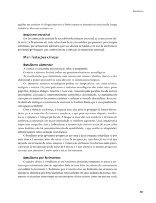 Botulismo 
227 
agulhas em usuários de drogas injetáveis e lesões nasais ou sinusais em usuários de drogas 
inalatórias são mais vulneráveis. 
Botulismo intestinal 
Em decorrência da ausência de microbiota de proteção intestinal, as crianças com ida-de 
entre 3 e 26 semanas são mais vulneráveis, bem como adultos que passaram por cirurgias 
intestinais, que apresentam acloridria gástrica, doença de Crohn e/ou uso de antibióticos 
por tempo prolongado, que também levam à alteração da microbiota intestinal. 
Manifestações clínicas 
Botulismo alimentar 
A doença se caracteriza por instalação súbita e progressiva. 
Os sinais e sintomas iniciais podem ser gastrointestinais e/ou neurológicos. 
As manifestações gastrointestinais mais comuns são náuseas, vômitos, diarreia e dor 
abdominal, e podem anteceder ou coincidir com os sintomas neurológicos. 
Os primeiros sintomas neurológicos podem ser inespecíficos, tais como cefaleia, 
vertigem e tontura. Os principais sinais e sintomas neurológicos são: visão turva, ptose 
palpebral, diplopia, disfagia, disartria e boca seca, evoluindo para paralisia flácida motora 
descendente, associada a comprometimento autonômico disseminado. As manifestações 
começam no território dos nervos cranianos e evoluem no sentido descendente. Essa par-ticularidade 
distingue o botulismo da síndrome de Guillain-Barré, que é uma paralisia flá-cida 
aguda ascendente. 
Com a evolução da doença, a fraqueza muscular pode se propagar de forma descen-dente 
para os músculos do tronco e membros, o que pode ocasionar dispneia, insufici-ência 
respiratória e tetraplegia flácida. A fraqueza muscular nos membros é tipicamente 
simétrica, acometendo com maior intensidade os membros superiores. Uma característica 
importante no quadro clínico do botulismo é a preservação da consciência. Na maioria dos 
casos, também não há comprometimento da sensibilidade, o que auxilia no diagnóstico 
diferencial com outras doenças neurológicas. 
O botulismo pode apresentar progressão por uma a duas semanas e estabilizar-se por 
mais duas a 3 semanas, antes de iniciar a fase de recuperação, com duração variável, que 
depende da formação de novas sinapses e restauração da função. Nas formas mais graves, 
o período de recuperação pode durar de 6 meses a 1 ano, embora os maiores progressos 
ocorram nos primeiros 3 meses após o início dos sintomas. 
Botulismo por ferimentos 
O quadro clínico é semelhante ao do botulismo alimentar; entretanto, os sinais e sin-tomas 
gastrointestinais não são esperados. Pode ocorrer febre decorrente de contaminação 
secundária do ferimento. O botulismo por ferimento deve ser lembrado nas situações em 
que não se identifica uma fonte alimentar, especialmente em casos isolados da doença. Feri-mentos 
ou cicatrizes nem sempre são encontrados e focos ocultos, como em mucosa nasal, 
 
