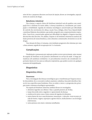 Guia de Vigilância em Saúde 
228 
seios da face e pequenos abscessos em locais de injeção, devem ser investigados, especial-mente 
em usuários de drogas. 
Botulismo intestinal 
Nas crianças, o aspecto clínico do botulismo intestinal varia de quadros com consti-pação 
leve à síndrome de morte súbita. A doença manifesta-se, inicialmente, por consti-pação 
e irritabilidade, seguidas de sintomas neurológicos caracterizados por dificuldade 
de controle dos movimentos da cabeça, sucção fraca, disfagia, choro fraco, hipoatividade 
e paralisias bilaterais descendentes, que podem progredir para comprometimento respira-tório. 
Casos leves, caracterizados apenas por dificuldade em deglutir e fraqueza muscular 
discreta têm sido descritos. Em adultos, suspeita-se de botulismo intestinal na ausência de 
fontes prováveis de toxina botulínica, como alimentos contaminados, ferimentos ou uso de 
drogas. 
Tem duração de duas a 6 semanas, com instalação progressiva dos sintomas por uma 
a duas semanas, seguida de recuperação em 3 a 4 semanas. 
Complicações 
Desidratação e pneumonia por aspiração podem ocorrer precocemente, antes mesmo 
da suspeita de botulismo ou do primeiro atendimento no serviço de saúde. A longa per-manência 
sob assistência ventilatória e os procedimentos invasivos são considerados im-portantes 
fatores de risco para as infecções respiratórias, que podem ocorrer em qualquer 
momento da hospitalização. 
Diagnóstico 
Diagnóstico clínico 
Anamnese 
Para a investigação das doenças neurológicas que se manifestam por fraqueza muscu-lar 
descendente, faz-se necessário realizar anamnese cuidadosa, buscando identificar fato-res 
de risco específicos para botulismo. Deve-se avaliar o início e a progressão dos princi-pais 
sinais e sintomas neurológicos apresentados. 
Na suspeita de botulismo alimentar, também devem ser investigados: 
• alimentos ingeridos nos últimos 3 dias e, quando possível, até 10 dias; 
• tempo decorrido entre a ingestão e o aparecimento da doença; 
• existência de outros casos e fonte comum de ingestão de alimentos; 
• outros fatores de risco como ferimentos, imunização e infecções virais recentes, pi-cada 
de insetos, viagens, exposição a agentes tóxicos, medicamentos e uso de drogas 
endovenosas; 
• outras pessoas com sinais e sintomas semelhantes. 
 