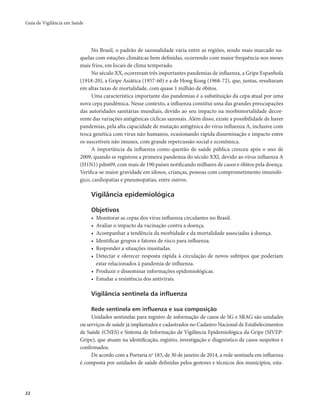 Guia de Vigilância em Saúde 
22 
No Brasil, o padrão de sazonalidade varia entre as regiões, sendo mais marcado na-quelas 
com estações climáticas bem definidas, ocorrendo com maior frequência nos meses 
mais frios, em locais de clima temperado. 
No século XX, ocorreram três importantes pandemias de influenza, a Gripe Espanhola 
(1918-20), a Gripe Asiática (1957-60) e a de Hong Kong (1968-72), que, juntas, resultaram 
em altas taxas de mortalidade, com quase 1 milhão de óbitos. 
Uma característica importante das pandemias é a substituição da cepa atual por uma 
nova cepa pandêmica. Nesse contexto, a influenza constitui uma das grandes preocupações 
das autoridades sanitárias mundiais, devido ao seu impacto na morbimortalidade decor-rente 
das variações antigênicas cíclicas sazonais. Além disso, existe a possibilidade de haver 
pandemias, pela alta capacidade de mutação antigênica do vírus influenza A, inclusive com 
troca genética com vírus não humanos, ocasionando rápida disseminação e impacto entre 
os suscetíveis não imunes, com grande repercussão social e econômica. 
A importância da influenza como questão de saúde pública cresceu após o ano de 
2009, quando se registrou a primeira pandemia do século XXI, devido ao vírus influenza A 
(H1N1) pdm09, com mais de 190 países notificando milhares de casos e óbitos pela doença. 
Verifica-se maior gravidade em idosos, crianças, pessoas com comprometimento imunoló-gico, 
cardiopatias e pneumopatias, entre outros. 
Vigilância epidemiológica 
Objetivos 
• Monitorar as cepas dos vírus influenza circulantes no Brasil. 
• Avaliar o impacto da vacinação contra a doença. 
• Acompanhar a tendência da morbidade e da mortalidade associadas à doença. 
• Identificar grupos e fatores de risco para influenza. 
• Responder a situações inusitadas. 
• Detectar e oferecer resposta rápida à circulação de novos subtipos que poderiam 
estar relacionados à pandemia de influenza. 
• Produzir e disseminar informações epidemiológicas. 
• Estudar a resistência dos antivirais. 
Vigilância sentinela da influenza 
Rede sentinela em influenza e sua composição 
Unidades sentinelas para registro de informação de casos de SG e SRAG são unidades 
ou serviços de saúde já implantados e cadastrados no Cadastro Nacional de Estabelecimentos 
de Saúde (CNES) e Sistema de Informação de Vigilância Epidemiológica da Gripe (SIVEP-Gripe), 
que atuam na identificação, registro, investigação e diagnóstico de casos suspeitos e 
confirmados. 
De acordo com a Portaria no 183, de 30 de janeiro de 2014, a rede sentinela em influenza 
é composta por unidades de saúde definidas pelos gestores e técnicos dos municípios, esta- 
 
