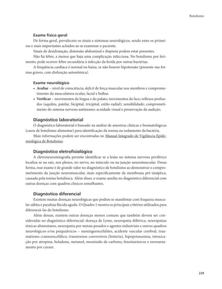 Botulismo 
229 
Exame físico geral 
De forma geral, prevalecem os sinais e sintomas neurológicos, sendo estes os primei-ros 
e mais importantes achados ao se examinar o paciente. 
Sinais de desidratação, distensão abdominal e dispneia podem estar presentes. 
Não há febre, a menos que haja uma complicação infecciosa. No botulismo por feri-mento, 
pode ocorrer febre secundária à infecção da ferida por outras bactérias. 
A frequência cardíaca é normal ou baixa, se não houver hipotensão (presente nas for-mas 
graves, com disfunção autonômica). 
Exame neurológico 
• Avaliar – nível de consciência; deficit de força muscular nos membros e comprome-timento 
da musculatura ocular, facial e bulbar. 
• Verificar – movimentos da língua e do palato; movimentos da face; reflexos profun-dos 
(aquileu, patelar, bicipital, tricipital, estilo-radial); sensibilidade; comprometi-mento 
do sistema nervoso autônomo; acuidade visual e preservação da audição. 
Diagnóstico laboratorial 
O diagnóstico laboratorial é baseado na análise de amostras clínicas e bromatológicas 
(casos de botulismo alimentar) para identificação da toxina ou isolamento da bactéria. 
Mais informações podem ser encontradas no Manual Integrado de Vigilância Epide-miológica 
de Botulismo. 
Diagnóstico eletrofisiológico 
A eletroneuromiografia permite identificar se a lesão no sistema nervoso periférico 
localiza-se na raiz, nos plexos, no nervo, no músculo ou na junção neuromuscular. Dessa 
forma, esse exame é de grande valor no diagnóstico de botulismo ao demonstrar o compro-metimento 
da junção neuromuscular, mais especificamente da membrana pré-sináptica, 
causada pela toxina botulínica. Além disso, o exame auxilia no diagnóstico diferencial com 
outras doenças com quadros clínicos semelhantes. 
Diagnóstico diferencial 
Existem muitas doenças neurológicas que podem se manifestar com fraqueza muscu-lar 
súbita e paralisia flácida aguda. O Quadro 1 mostra os principais critérios utilizados para 
diferenciá-las do botulismo. 
Além dessas, existem outras doenças menos comuns que também devem ser con-sideradas 
no diagnóstico diferencial: doença de Lyme, neuropatia diftérica, neuropatias 
tóxicas alimentares, neuropatia por metais pesados e agentes industriais e outros quadros 
neurológicos e/ou psiquiátricos – meningoencefalites, acidente vascular cerebral, trau-matismo 
cranioencefálico, transtornos conversivos (histeria), hipopotassemia, intoxica-ção 
por atropina, beladona, metanol, monóxido de carbono, fenotiazínicos e envenena-mento 
por curare. 
 