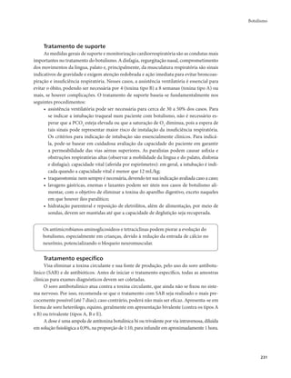 Botulismo 
231 
Tratamento de suporte 
As medidas gerais de suporte e monitorização cardiorrespiratória são as condutas mais 
importantes no tratamento do botulismo. A disfagia, regurgitação nasal, comprometimento 
dos movimentos da língua, palato e, principalmente, da musculatura respiratória são sinais 
indicativos de gravidade e exigem atenção redobrada e ação imediata para evitar broncoas-piração 
e insuficiência respiratória. Nesses casos, a assistência ventilatória é essencial para 
evitar o óbito, podendo ser necessária por 4 (toxina tipo B) a 8 semanas (toxina tipo A) ou 
mais, se houver complicações. O tratamento de suporte baseia-se fundamentalmente nos 
seguintes procedimentos: 
• assistência ventilatória pode ser necessária para cerca de 30 a 50% dos casos. Para 
se indicar a intubação traqueal num paciente com botulismo, não é necessário es-perar 
que a PCO2 esteja elevada ou que a saturação de O2 diminua, pois a espera de 
tais sinais pode representar maior risco de instalação da insuficiência respiratória. 
Os critérios para indicação de intubação são essencialmente clínicos. Para indicá-la, 
pode-se basear em cuidadosa avaliação da capacidade do paciente em garantir 
a permeabilidade das vias aéreas superiores. As paralisias podem causar asfixia e 
obstruções respiratórias altas (observar a mobilidade da língua e do palato, disfonia 
e disfagia); capacidade vital (aferida por espirômetro): em geral, a intubação é indi-cada 
quando a capacidade vital é menor que 12 mL/kg; 
• traqueostomia: nem sempre é necessária, devendo ter sua indicação avaliada caso a caso; 
• lavagens gástricas, enemas e laxantes podem ser úteis nos casos de botulismo ali-mentar, 
com o objetivo de eliminar a toxina do aparelho digestivo, exceto naqueles 
em que houver íleo paralítico; 
• hidratação parenteral e reposição de eletrólitos, além de alimentação, por meio de 
sondas, devem ser mantidas até que a capacidade de deglutição seja recuperada. 
Os antimicrobianos aminoglicosídeos e tetraciclinas podem piorar a evolução do 
botulismo, especialmente em crianças, devido à redução da entrada de cálcio no 
neurônio, potencializando o bloqueio neuromuscular. 
Tratamento específico 
Visa eliminar a toxina circulante e sua fonte de produção, pelo uso do soro antibotu-línico 
(SAB) e de antibióticos. Antes de iniciar o tratamento específico, todas as amostras 
clínicas para exames diagnósticos devem ser coletadas. 
O soro antibotulínico atua contra a toxina circulante, que ainda não se fixou no siste-ma 
nervoso. Por isso, recomenda-se que o tratamento com SAB seja realizado o mais pre-cocemente 
possível (até 7 dias); caso contrário, poderá não mais ser eficaz. Apresenta-se em 
forma de soro heterólogo, equino, geralmente em apresentação bivalente (contra os tipos A 
e B) ou trivalente (tipos A, B e E). 
A dose é uma ampola de antitoxina botulínica bi ou trivalente por via intravenosa, diluída 
em solução fisiológica a 0,9%, na proporção de 1:10, para infundir em aproximadamente 1 hora. 
 