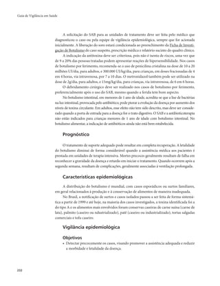 Guia de Vigilância em Saúde 
232 
A solicitação do SAB para as unidades de tratamento deve ser feita pelo médico que 
diagnosticou o caso ou pela equipe de vigilância epidemiológica, sempre que for acionada 
inicialmente. A liberação do soro estará condicionada ao preenchimento da Ficha de Investi-gação 
de Botulismo do caso suspeito, prescrição médica e relatório sucinto do quadro clínico. 
A indicação da antitoxina deve ser criteriosa, pois não é isenta de riscos, uma vez que 
de 9 a 20% das pessoas tratadas podem apresentar reações de hipersensibilidade. Nos casos 
de botulismo por ferimento, recomenda-se o uso de penicilina cristalina na dose de 10 a 20 
milhões UI/dia, para adultos, e 300.000 UI/kg/dia, para crianças, em doses fracionadas de 4 
em 4 horas, via intravenosa, por 7 a 10 dias. O metronidazol também pode ser utilizado na 
dose de 2g/dia, para adultos, e 15mg/kg/dia, para crianças, via intravenosa, de 6 em 6 horas. 
O debridamento cirúrgico deve ser realizado nos casos de botulismo por ferimento, 
preferencialmente após o uso do SAB, mesmo quando a ferida tem bom aspecto. 
No botulismo intestinal, em menores de 1 ano de idade, acredita-se que a lise de bactérias 
na luz intestinal, provocada pelo antibiótico, pode piorar a evolução da doença por aumento dos 
níveis de toxina circulante. Em adultos, esse efeito não tem sido descrito, mas deve ser conside-rado 
quando a porta de entrada para a doença for o trato digestivo. O SAB e a antibioticoterapia 
não estão indicados para crianças menores de 1 ano de idade com botulismo intestinal. No 
botulismo alimentar, a indicação de antibióticos ainda não está bem estabelecida. 
Prognóstico 
O tratamento de suporte adequado pode resultar em completa recuperação. A letalidade 
do botulismo diminui de forma considerável quando a assistência médica aos pacientes é 
prestada em unidades de terapia intensiva. Mortes precoces geralmente resultam de falha em 
reconhecer a gravidade da doença e retardo em iniciar o tratamento. Quando ocorrem após a 
segunda semana, resultam de complicações, geralmente associadas à ventilação prolongada. 
Características epidemiológicas 
A distribuição do botulismo é mundial, com casos esporádicos ou surtos familiares, 
em geral relacionados à produção e à conservação de alimentos de maneira inadequada. 
No Brasil, a notificação de surtos e casos isolados passou a ser feita de forma sistemá-tica 
a partir de 1999 e até hoje, na maioria dos casos investigados, a toxina identificada foi a 
do tipo A e os alimentos mais envolvidos foram conservas caseiras de carne suína (carne de 
lata), palmito (caseiro ou ndustrializado), patê (caseiro ou industrializado), tortas salgadas 
comerciais e tofu caseiro. 
Vigilância epidemiológica 
Objetivos 
• Detectar precocemente os casos, visando promover a assistência adequada e reduzir 
a morbidade e letalidade da doença. 
 