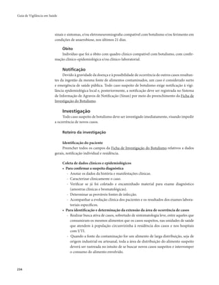 Guia de Vigilância em Saúde 
234 
sinais e sintomas, e/ou eletroneuromiografia compatível com botulismo e/ou ferimento em 
condições de anaerobiose, nos últimos 21 dias. 
Óbito 
Indivíduo que foi a óbito com quadro clínico compatível com botulismo, com confir-mação 
clínico-epidemiológica e/ou clínico-laboratorial. 
Notificação 
Devido à gravidade da doença e à possibilidade de ocorrência de outros casos resultan-tes 
da ingestão da mesma fonte de alimentos contaminados, um caso é considerado surto 
e emergência de saúde pública. Todo caso suspeito de botulismo exige notificação à vigi-lância 
epidemiológica local e, posteriormente, a notificação deve ser registrada no Sistema 
de Informação de Agravos de Notificação (Sinan) por meio do preenchimento da Ficha de 
Investigação do Botulismo. 
Investigação 
Todo caso suspeito de botulismo deve ser investigado imediatamente, visando impedir 
a ocorrência de novos casos. 
Roteiro da investigação 
Identificação do paciente 
Preencher todos os campos da Ficha de Investigação do Botulismo relativos a dados 
gerais, notificação individual e residência. 
Coleta de dados clínicos e epidemiológicos 
• Para confirmar a suspeita diagnóstica 
- Anotar os dados da história e manifestações clínicas. 
- Caracterizar clinicamente o caso. 
- Verificar se já foi coletado e encaminhado material para exame diagnóstico 
(amostras clínicas e bromatológicas). 
- Determinar as prováveis fontes de infecção. 
- Acompanhar a evolução clínica dos pacientes e os resultados dos exames labora-toriais 
específicos. 
• Para identificação e determinação da extensão da área de ocorrência de casos 
- Realizar busca ativa de casos, sobretudo de sintomatologia leve, entre aqueles que 
consumiram os mesmos alimentos que os casos suspeitos, nas unidades de saúde 
que atendem à população circunvizinha à residência dos casos e nos hospitais 
com UTI. 
- Quando a fonte da contaminação for um alimento de larga distribuição, seja de 
origem industrial ou artesanal, toda a área de distribuição do alimento suspeito 
deverá ser rastreada no intuito de se buscar novos casos suspeitos e interromper 
o consumo do alimento envolvido. 
 