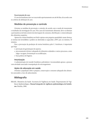 Botulismo 
235 
Encerramento de caso 
O caso de botulismo deve ser encerrado oportunamente em até 60 dias, de acordo com 
os critérios de definição de caso. 
Medidas de prevenção e controle 
Orientar as medidas de prevenção e controle, de acordo com o modo de transmissão 
e resultados da investigação do caso. Nos casos de transmissão alimentar, deve-se eliminar 
a permanência da fonte através da interrupção do consumo, distribuição e comercialização 
dos alimentos suspeitos. 
Apesar de a toxina botulínica ser letal e apenas uma pequena quantidade causar doença, 
as toxinas são termolábeis e podem ser destruídas se aquecidas a 80°C por, no mínimo, 10 
minutos. 
Para a prevenção da produção de toxina botulínica pelo C. botulinum, é importante 
que haja: 
• prevenção de germinação de esporos; 
• processamento térmico adequado de alimentos enlatados e outros processos, como 
salga e secagem, fermentação ou acidificação; 
• boas práticas de higiene. 
Imunização 
A administração do toxoide botulínico polivalente é recomendada apenas a pessoas 
com atividade associada à manipulação do microrganismo. 
Ações de educação em saúde 
Orientar a população sobre o preparo, conservação e consumo adequado dos alimen-tos 
associados a risco de adoecimento. 
Bibliografia 
BRASIL. Ministério da Saúde. Secretaria de Vigilância em Saúde. Departamento de Vigi-lância 
Epidemiológica. Manual integrado de vigilância epidemiológica do botulis-mo. 
Brasília, 2006. 
 
