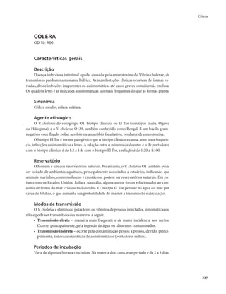 Cólera 
237 
CÓLERA 
CID 10: A00 
Características gerais 
Descrição 
Doença infecciosa intestinal aguda, causada pela enterotoxina do Vibrio cholerae, de 
transmissão predominantemente hídrica. As manifestações clínicas ocorrem de formas va-riadas, 
desde infecções inaparentes ou assintomáticas até casos graves com diarreia profusa. 
Os quadros leves e as infecções assintomáticas são mais frequentes do que as formas graves. 
Sinonímia 
Cólera morbo, cólera asiática. 
Agente etiológico 
O V. cholerae do sorogrupo O1, biotipo clássico, ou El Tor (sorotipos Inaba, Ogawa 
ou Hikogima), e o V. cholerae O139, também conhecido como Bengal. É um bacilo gram-negativo, 
com flagelo polar, aeróbio ou anaeróbio facultativo, produtor de enterotoxina. 
O biotipo El Tor é menos patogênico que o biotipo clássico e causa, com mais frequên-cia, 
infecções assintomáticas e leves. A relação entre o número de doentes e o de portadores 
com o biotipo clássico é de 1:2 a 1:4; com o biotipo El Tor, a relação é de 1:20 a 1:100. 
Reservatório 
O homem é um dos reservatórios naturais. No entanto, o V. cholerae O1 também pode 
ser isolado de ambientes aquáticos, principalmente associados a estuários, indicando que 
animais marinhos, como moluscos e crustáceos, podem ser reservatórios naturais. Em pa-íses 
como os Estados Unidos, Itália e Austrália, alguns surtos foram relacionados ao con-sumo 
de frutos do mar crus ou mal cozidos. O biotipo El Tor persiste na água do mar por 
cerca de 60 dias, o que aumenta sua probabilidade de manter a transmissão e circulação. 
Modos de transmissão 
O V. cholerae é eliminado pelas fezes ou vômitos de pessoas infectadas, sintomáticas ou 
não e pode ser transmitido das maneiras a seguir. 
• Transmissão direta – maneira mais frequente e de maior incidência nos surtos. 
Ocorre, principalmente, pela ingestão de água ou alimentos contaminados. 
• Transmissão indireta – ocorre pela contaminação pessoa a pessoa, devido, princi-palmente, 
à elevada existência de assintomáticos (portadores sadios). 
Períodos de incubação 
Varia de algumas horas a cinco dias. Na maioria dos casos, esse período é de 2 a 3 dias. 
 