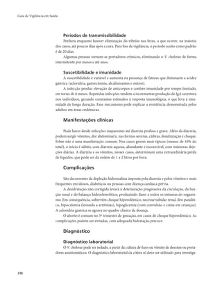 Guia de Vigilância em Saúde 
238 
Períodos de transmissibilidade 
Perdura enquanto houver eliminação do vibrião nas fezes, o que ocorre, na maioria 
dos casos, até poucos dias após a cura. Para fins de vigilância, o período aceito como padrão 
é de 20 dias. 
Algumas pessoas tornam-se portadores crônicos, eliminando o V. cholerae de forma 
intermitente por meses e até anos. 
Suscetibilidade e imunidade 
A suscetibilidade é variável e aumenta na presença de fatores que diminuem a acidez 
gástrica (acloridria, gastrectomia, alcalinizantes e outros). 
A infecção produz elevação de anticorpos e confere imunidade por tempo limitado, 
em torno de 6 meses. Repetidas infecções tendem a incrementar produção de IgA secretora 
nos indivíduos, gerando constantes estímulos à resposta imunológica, o que leva à imu-nidade 
de longa duração. Esse mecanismo pode explicar a resistência demonstrada pelos 
adultos em áreas endêmicas. 
Manifestações clínicas 
Pode haver desde infecções inaparentes até diarreia profusa e grave. Além da diarreia, 
podem surgir vômitos, dor abdominal e, nas formas severas, cãibras, desidratação e choque. 
Febre não é uma manifestação comum. Nos casos graves mais típicos (menos de 10% do 
total), o início é súbito, com diarreia aquosa, abundante e incoercível, com inúmeras deje-ções 
diárias. A diarreia e os vômitos, nesses casos, determinam uma extraordinária perda 
de líquidos, que pode ser da ordem de 1 a 2 litros por hora. 
Complicações 
São decorrentes da depleção hidrossalina imposta pela diarreia e pelos vômitos e mais 
frequentes em idosos, diabéticos ou pessoas com doença cardíaca prévia. 
A desidratação não corrigida levará à deterioração progressiva da circulação, da fun-ção 
renal e do balanço hidroeletrolítico, produzindo dano a todos os sistemas do organis-mo. 
Em consequência, sobrevêm choque hipovolêmico, necrose tubular renal, íleo paralíti-co, 
hipocalemia (levando a arritmias), hipoglicemia (com convulsão e coma em crianças). 
A acloridria gástrica se agrava no quadro clínico da doença. 
O aborto é comum no 3º trimestre de gestação, em casos de choque hipovolêmico. As 
complicações podem ser evitadas, com adequada hidratação precoce. 
Diagnóstico 
Diagnóstico laboratorial 
O V. cholerae pode ser isolado, a partir da cultura de fezes ou vômito de doentes ou porta-dores 
assintomáticos. O diagnóstico laboratorial da cólera só deve ser utilizado para investiga- 
 