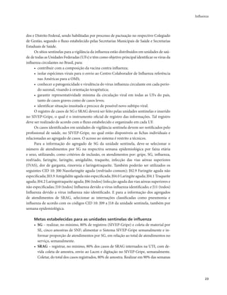 Influenza 
23 
dos e Distrito Federal, sendo habilitadas por processo de pactuação no respectivo Colegiado 
de Gestão, segundo o fluxo estabelecido pelas Secretarias Municipais de Saúde e Secretarias 
Estaduais de Saúde. 
Os sítios sentinelas para a vigilância da influenza estão distribuídos em unidades de saú-de 
de todas as Unidades Federadas (UFs) e têm como objetivo principal identificar os vírus da 
influenza circulantes no Brasil, para: 
• contribuir com a composição da vacina contra influenza; 
• isolar espécimes virais para o envio ao Centro Colaborador de Influenza referência 
nas Américas para a OMS; 
• conhecer a patogenicidade e virulência do vírus influenza circulante em cada perío-do 
sazonal, visando à orientação terapêutica; 
• garantir representatividade mínima da circulação viral em todas as UFs do país, 
tanto de casos graves como de casos leves; 
• identificar situação inusitada e precoce de possível novo subtipo viral. 
O registro de casos de SG e SRAG deverá ser feito pelas unidades sentinelas e inserido 
no SIVEP-Gripe, o qual é o instrumento oficial de registro das informações. Tal registro 
deve ser realizado de acordo com o fluxo estabelecido e organizado em cada UF. 
Os casos identificados em unidades de vigilância sentinela devem ser notificados pelo 
profissional de saúde, no SIVEP-Gripe, no qual estão disponíveis as fichas individuais e 
relacionadas ao agregado de casos. O acesso ao sistema é restrito a técnicos. 
Para a informação do agregado de SG da unidade sentinela, deve-se selecionar o 
número de atendimentos por SG na respectiva semana epidemiológica por faixa etária 
e sexo, utilizando, como critérios de inclusão, os atendimentos por: gripe, SG, influenza, 
resfriado, faringite, laringite, amigdalite, traqueíte, infecção das vias aéreas superiores 
(IVAS), dor de garganta, rinorreia e laringotraqueíte. Também poderão ser utilizados os 
seguintes CID 10: J00 Nasofaringite aguda (resfriado comum); J02.9 Faringite aguda não 
especificada; J03.9 Amigdalite aguda não especificada; J04.0 Laringite aguda; J04.1 Traqueíte 
aguda; J04.2 Laringotraqueíte aguda; J06 (todos) Infecção aguda das vias aéreas superiores e 
não especificadas; J10 (todos) Influenza devido a vírus influenza identificado; e J11 (todos) 
Influenza devido a vírus influenza não identificado. E para a informação dos agregados 
de atendimentos de SRAG, selecionar as internações classificadas como pneumonia e 
influenza de acordo com os códigos CID 10: J09 a J18 da unidade sentinela, também por 
semana epidemiológica. 
Metas estabelecidas para as unidades sentinelas de influenza 
• SG – realizar, no mínimo, 80% de registros (SIVEP-Gripe) e coleta de material por 
SE, cinco amostras de SNF; alimentar o Sistema SIVEP-Gripe semanalmente e in-formar 
proporção de atendimentos por SG, em relação ao total de atendimentos no 
serviço, semanalmente. 
• SRAG – registrar, no mínimo, 80% dos casos de SRAG internados na UTI, com de-vida 
coleta de amostra, envio ao Lacen e digitação no SIVEP-Gripe, semanalmente. 
Coletar, do total dos casos registrados, 80% de amostra. Realizar em 90% das semanas 
 