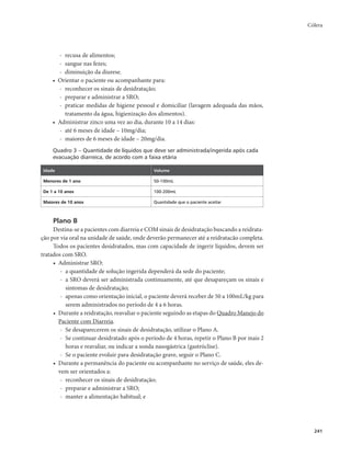 Cólera 
241 
- recusa de alimentos; 
- sangue nas fezes; 
- diminuição da diurese. 
• Orientar o paciente ou acompanhante para: 
- reconhecer os sinais de desidratação; 
- preparar e administrar a SRO; 
- praticar medidas de higiene pessoal e domiciliar (lavagem adequada das mãos, 
tratamento da água, higienização dos alimentos). 
• Administrar zinco uma vez ao dia, durante 10 a 14 dias: 
- até 6 meses de idade – 10mg/dia; 
- maiores de 6 meses de idade – 20mg/dia. 
Quadro 3 – Quantidade de líquidos que deve ser administrada/ingerida após cada 
evacuação diarreica, de acordo com a faixa etária 
Idade Volume 
Menores de 1 ano 50-100mL 
De 1 a 10 anos 100-200mL 
Maiores de 10 anos Quantidade que o paciente aceitar 
Plano B 
Destina-se a pacientes com diarreia e COM sinais de desidratação buscando a reidrata-ção 
por via oral na unidade de saúde, onde deverão permanecer até a reidratacão completa. 
Todos os pacientes desidratados, mas com capacidade de ingerir líquidos, devem ser 
tratados com SRO. 
• Administrar SRO: 
- a quantidade de solução ingerida dependerá da sede do paciente; 
- a SRO deverá ser administrada continuamente, até que desapareçam os sinais e 
sintomas de desidratação; 
- apenas como orientação inicial, o paciente deverá receber de 50 a 100mL/kg para 
serem administrados no período de 4 a 6 horas. 
• Durante a reidratação, reavaliar o paciente seguindo as etapas do Quadro Manejo do 
Paciente com Diarreia. 
- Se desaparecerem os sinais de desidratação, utilizar o Plano A. 
- Se continuar desidratado após o período de 4 horas, repetir o Plano B por mais 2 
horas e reavaliar, ou indicar a sonda nasogástrica (gastróclise). 
- Se o paciente evoluir para desidratação grave, seguir o Plano C. 
• Durante a permanência do paciente ou acompanhante no serviço de saúde, eles de-vem 
ser orientados a: 
- reconhecer os sinais de desidratação; 
- preparar e administrar a SRO; 
- manter a alimentação habitual; e 
 