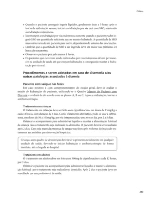Cólera 
243 
• Quando o paciente conseguir ingerir líquidos, geralmente duas a 3 horas após o 
início da reidratação venosa, iniciar a reidratação por via oral com SRO, mantendo 
a reidratação endovenosa. 
• Interromper a reidratação por via endovenosa somente quando o paciente puder in-gerir 
SRO em quantidade suficiente para se manter hidratado. A quantidade de SRO 
necessária varia de um paciente para outro, dependendo do volume das evacuações. 
• Lembrar que a quantidade de SRO a ser ingerida deve ser maior nas primeiras 24 
horas de tratamento. 
• Observar o paciente por pelo menos 6 horas. 
• Os pacientes que estiverem sendo reidratados por via endovenosa devem permane-cer 
na unidade de saúde até que estejam hidratados e conseguindo manter a hidra-tação 
por via oral. 
Procedimentos a serem adotados em caso de disenteria e/ou 
outras patologias associadas à diarreia 
Paciente com sangue nas fezes 
Em caso positivo e com comprometimento do estado geral, deve-se avaliar o 
estado de hidratação do paciente, utilizando-se o Quadro Manejo do Paciente com 
Diarreia, e reidratá-lo de acordo com os planos A, B ou C. Após a reidratação, iniciar a 
antibioticoterapia. 
Tratamento em crianças 
O tratamento em crianças deve ser feito com ciprofloxacino, em doses de 15mg/kg a 
cada 12 horas, com duração de 3 dias. Como tratamento alternativo, pode-se usar a ceftria-xona, 
em doses de 50 a 100mg/kg, por via intramuscular, uma vez ao dia, por 2 a 5 dias. 
Orientar o acompanhante para administrar líquidos e manter a alimentação habitual 
da criança caso o tratamento seja realizado no domicílio. O paciente deverá ser reavaliado 
após 2 dias. Caso seja mantida presença de sangue nas fezes após 48 horas do início do tra-tamento, 
encaminhar para internação hospitalar. 
Crianças com quadro de desnutrição devem ter o primeiro atendimento em qualquer 
unidade de saúde, devendo-se iniciar hidratação e antibioticoterapia de forma 
imediata, até a chegada ao hospital. 
Tratamento em adultos 
O tratamento em adultos deve ser feito com 500mg de ciprofloxacino a cada 12 horas, 
por 3 dias. 
Orientar o paciente ou acompanhante para administrar líquidos e manter a alimenta-ção 
habitual caso o tratamento seja realizado no domicílio. Após 2 dias o paciente deve ser 
reavaliado por um profissional de saúde. 
 
